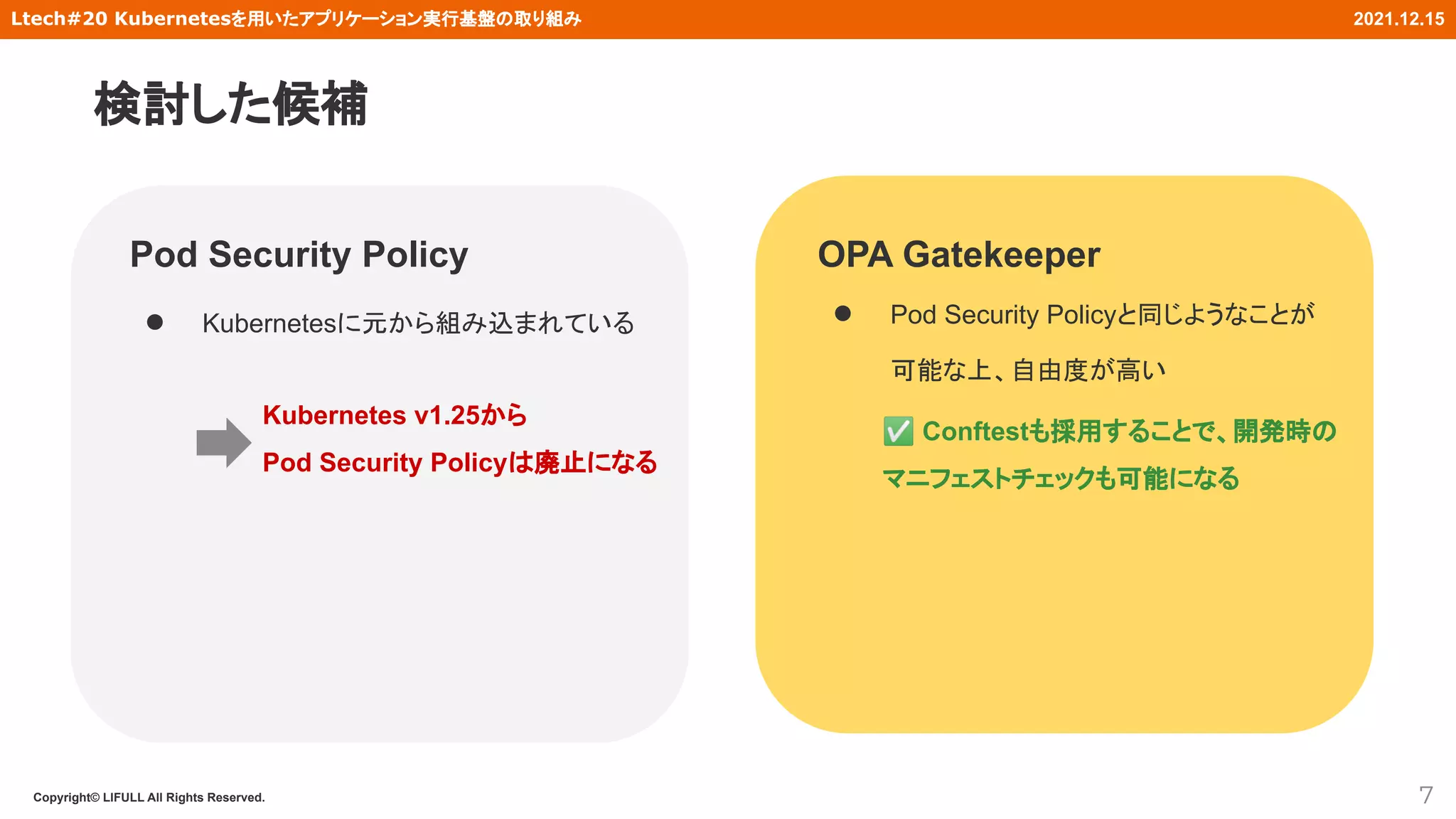 Copyright© LIFULL All Rights Reserved.
Ltech#20 Kubernetesを用いたアプリケーション実行基盤の取り組み 2021.12.15
Pod Security Policy
● Kubernetesに元から組み込まれている
7
OPA Gatekeeper
● Pod Security Policyと同じようなことが
可能な上、自由度が高い
Kubernetes v1.25から
Pod Security Policyは廃止になる
✅ Conftestも採用することで、開発時の
マニフェストチェックも可能になる
検討した候補
 