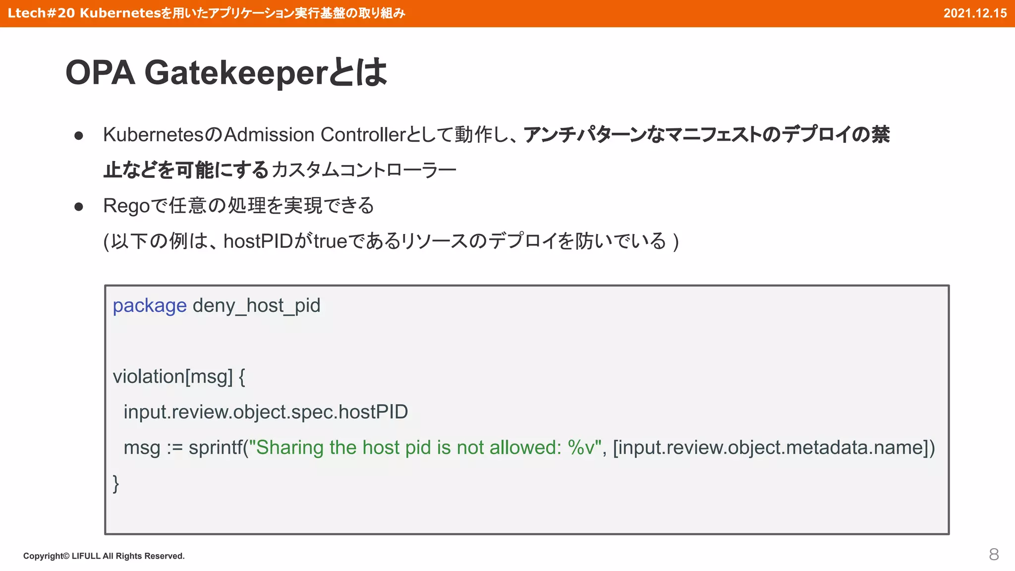 Copyright© LIFULL All Rights Reserved.
Ltech#20 Kubernetesを用いたアプリケーション実行基盤の取り組み 2021.12.15
● KubernetesのAdmission Controllerとして動作し、アンチパターンなマニフェストのデプロイの禁
止などを可能にする カスタムコントローラー
● Regoで任意の処理を実現できる
(以下の例は、hostPIDがtrueであるリソースのデプロイを防いでいる )
8
package deny_host_pid
violation[msg] {
input.review.object.spec.hostPID
msg := sprintf("Sharing the host pid is not allowed: %v", [input.review.object.metadata.name])
}
OPA Gatekeeperとは
 