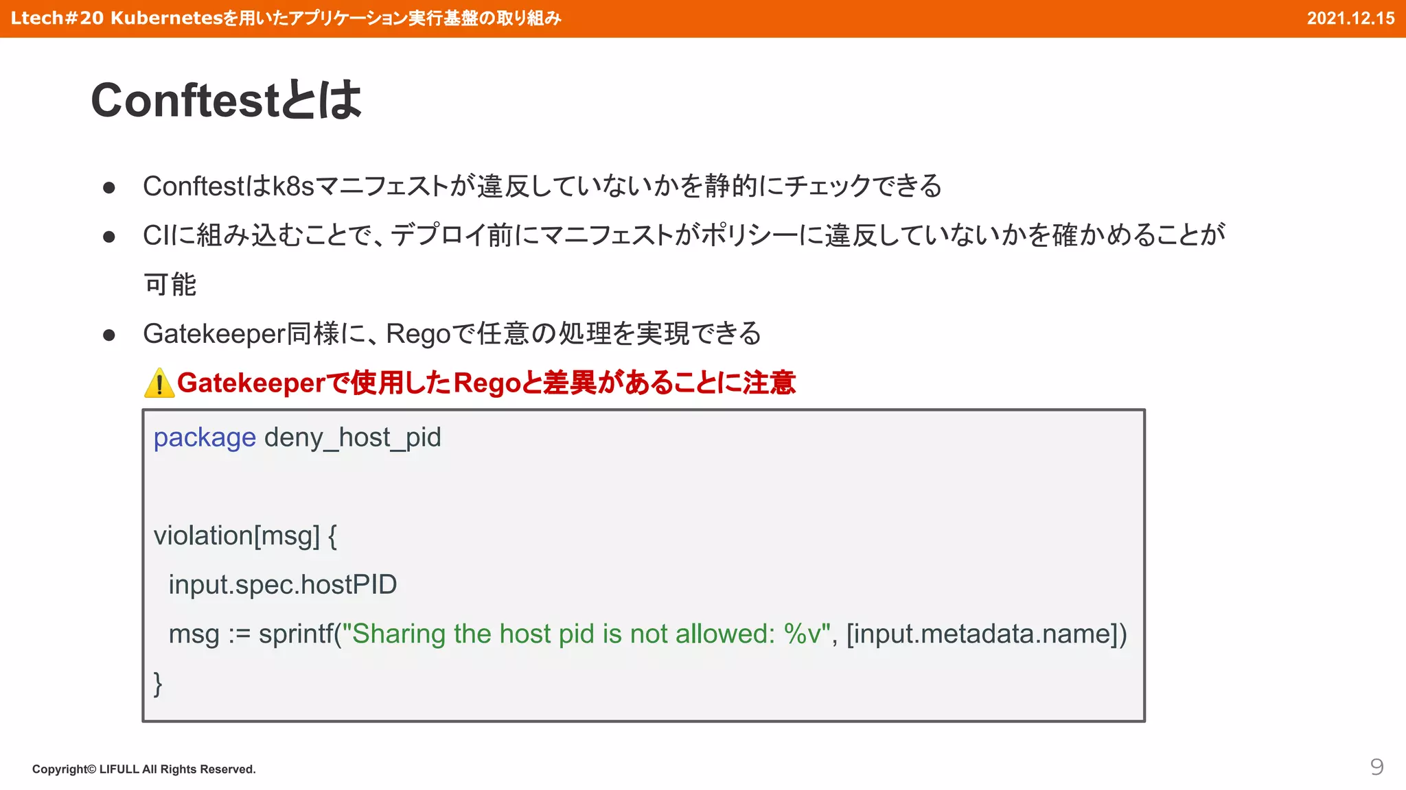 Copyright© LIFULL All Rights Reserved.
Ltech#20 Kubernetesを用いたアプリケーション実行基盤の取り組み 2021.12.15
● Conftestはk8sマニフェストが違反していないかを静的にチェックできる
● CIに組み込むことで、デプロイ前にマニフェストがポリシーに違反していないかを確かめることが
可能
● Gatekeeper同様に、Regoで任意の処理を実現できる
⚠Gatekeeperで使用したRegoと差異があることに注意
9
package deny_host_pid
violation[msg] {
input.spec.hostPID
msg := sprintf("Sharing the host pid is not allowed: %v", [input.metadata.name])
}
Conftestとは
 