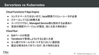 Mobility Technologies Co., Ltd.
Cloud FunctionsやApp Engine
● コンテナベースではないので、local開発でエミューレータが必要
● スケールしてくると結構大変
● コードだけでなく、Managed Service側も熟知する必要あり
● 言語の種類やバージョンが限定、他にも色々制約あり
Cloud Run
● GUIベースが前提
● Terraformで管理しようとすると逆に大変
● 少人数でスモールスタートするにはいい選択肢
● 最近は解消されてきているが、色々制約もある
Serverless vs Kubernetes
10
 