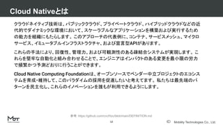 Mobility Technologies Co., Ltd.
クラウドネイティブ技術は、パブリッククラウド、プライベートクラウド、ハイブリッドクラウドなどの近
代的でダイナミックな環境において、スケーラブルなアプリケーションを構築および実行するため
の能力を組織にもたらします。 このアプローチの代表例に、コンテナ、サービスメッシュ、マイクロ
サービス、イミュータブルインフラストラクチャ、および宣言型APIがあります。
これらの手法により、回復性、管理力、および可観測性のある疎結合システムが実現します。 こ
れらを堅牢な自動化と組み合わせることで、エンジニアはインパクトのある変更を最小限の労力
で頻繁かつ予測どおりに行うことができます。
Cloud Native Computing Foundationは、オープンソースでベンダー中立プロジェクトのエコシス
テムを育成・維持して、このパラダイムの採用を促進したいと考えてます。 私たちは最先端のパ
ターンを民主化し、これらのイノベーションを誰もが利用できるようにします。
Cloud Nativeとは
12
参考: https://github.com/cncf/toc/blob/main/DEFINITION.md
 