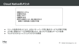 Mobility Technologies Co., Ltd.
● リソース効率の向上により、少ないサーバーで同じ数のサービスが実行可能
● より高い開発スピードが実現可能となり、低リスクで迅速なサービス改善
● マルチクラウドとハイブリッドクラウドの実現
Cloud Nativeのメリット
13
・疎結合なシステム
・回復性がある
・管理しやすい
・過観測である
・堅牢な自動化により、最小限の労力で
頻繁かつ期待通りに変更が可能
 