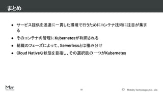 Mobility Technologies Co., Ltd.
● サービス提供を迅速に一貫した環境で行うためにコンテナ技術に注目が集ま
る
● そのコンテナの管理にKubernetesが利用される
● 組織のフェーズによって、Serverlessとは棲み分け
● Cloud Nativeな状態を目指し、その選択肢の一つがKubernetes
まとめ
15
 
