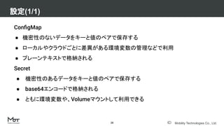 Mobility Technologies Co., Ltd.
ConﬁgMap
● 機密性のないデータをキーと値のペアで保存する
● ローカルやクラウドごとに差異がある環境変数の管理などで利用
● プレーンテキストで格納される
Secret
● 機密性のあるデータをキーと値のペアで保存する
● base64エンコードで格納される
● ともに環境変数や、Volumeマウントして利用できる
設定(1/1)
28
 