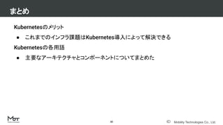 Mobility Technologies Co., Ltd.
Kubernetesのメリット
● これまでのインフラ課題はKubernetes導入によって解決できる
Kubernetesの各用語
● 主要なアーキテクチャとコンポーネントについてまとめた
まとめ
30
 