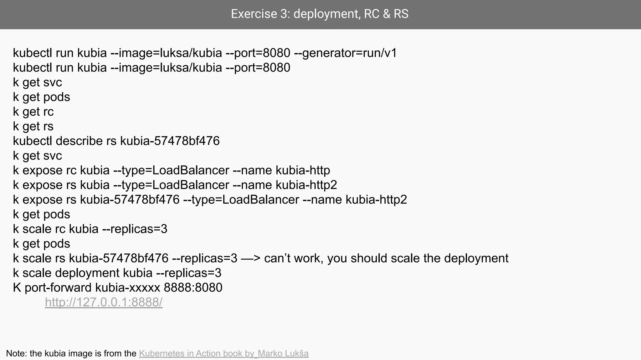 Exercise 3: deployment, RC & RS
kubectl run kubia --image=luksa/kubia --port=8080 --generator=run/v1
kubectl run kubia --image=luksa/kubia --port=8080
k get svc
k get pods
k get rc
k get rs
kubectl describe rs kubia-57478bf476
k get svc
k expose rc kubia --type=LoadBalancer --name kubia-http
k expose rs kubia --type=LoadBalancer --name kubia-http2
k expose rs kubia-57478bf476 --type=LoadBalancer --name kubia-http2
k get pods
k scale rc kubia --replicas=3
k get pods
k scale rs kubia-57478bf476 --replicas=3 —> can’t work, you should scale the deployment
k scale deployment kubia --replicas=3
K port-forward kubia-xxxxx 8888:8080
http://127.0.0.1:8888/
Note: the kubia image is from the Kubernetes in Action book by Marko Lukša
 