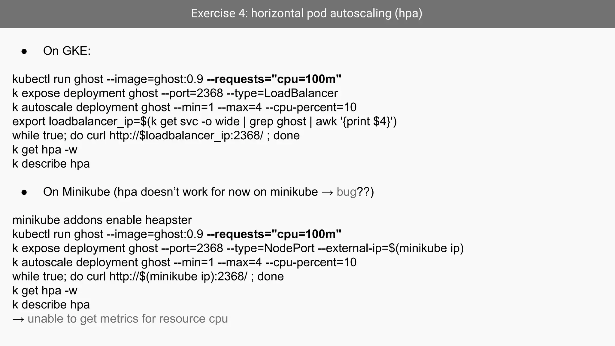 Exercise 4: horizontal pod autoscaling (hpa)
● On GKE:
kubectl run ghost --image=ghost:0.9 --requests="cpu=100m"
k expose deployment ghost --port=2368 --type=LoadBalancer
k autoscale deployment ghost --min=1 --max=4 --cpu-percent=10
export loadbalancer_ip=$(k get svc -o wide | grep ghost | awk '{print $4}')
while true; do curl http://$loadbalancer_ip:2368/ ; done
k get hpa -w
k describe hpa
● On Minikube (hpa doesn’t work for now on minikube → bug??)
minikube addons enable heapster
kubectl run ghost --image=ghost:0.9 --requests="cpu=100m"
k expose deployment ghost --port=2368 --type=NodePort --external-ip=$(minikube ip)
k autoscale deployment ghost --min=1 --max=4 --cpu-percent=10
while true; do curl http://$(minikube ip):2368/ ; done
k get hpa -w
k describe hpa
→ unable to get metrics for resource cpu
 