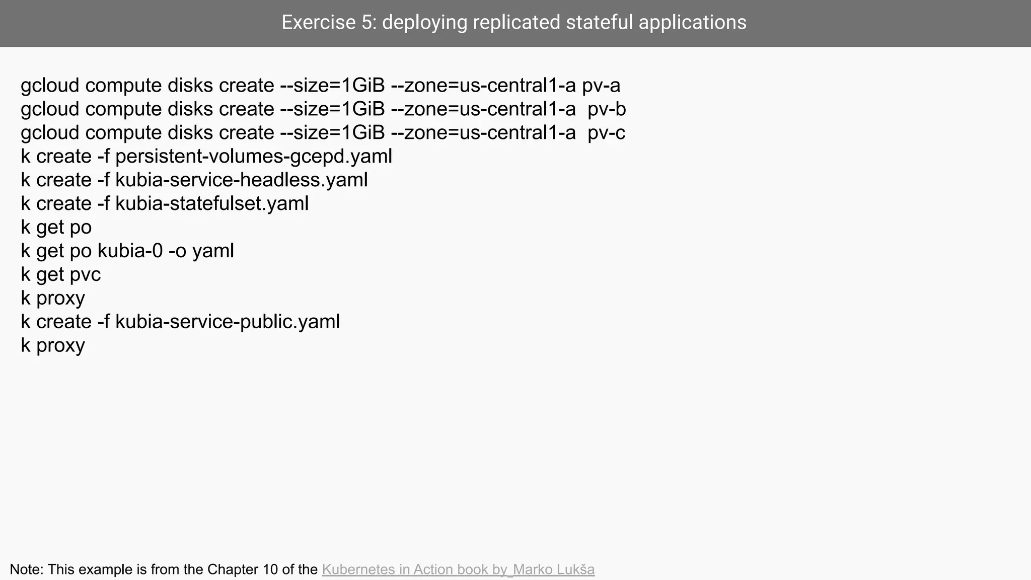 Exercise 5: deploying replicated stateful applications
gcloud compute disks create --size=1GiB --zone=us-central1-a pv-a
gcloud compute disks create --size=1GiB --zone=us-central1-a pv-b
gcloud compute disks create --size=1GiB --zone=us-central1-a pv-c
k create -f persistent-volumes-gcepd.yaml
k create -f kubia-service-headless.yaml
k create -f kubia-statefulset.yaml
k get po
k get po kubia-0 -o yaml
k get pvc
k proxy
k create -f kubia-service-public.yaml
k proxy
Note: This example is from the Chapter 10 of the Kubernetes in Action book by Marko Lukša
 