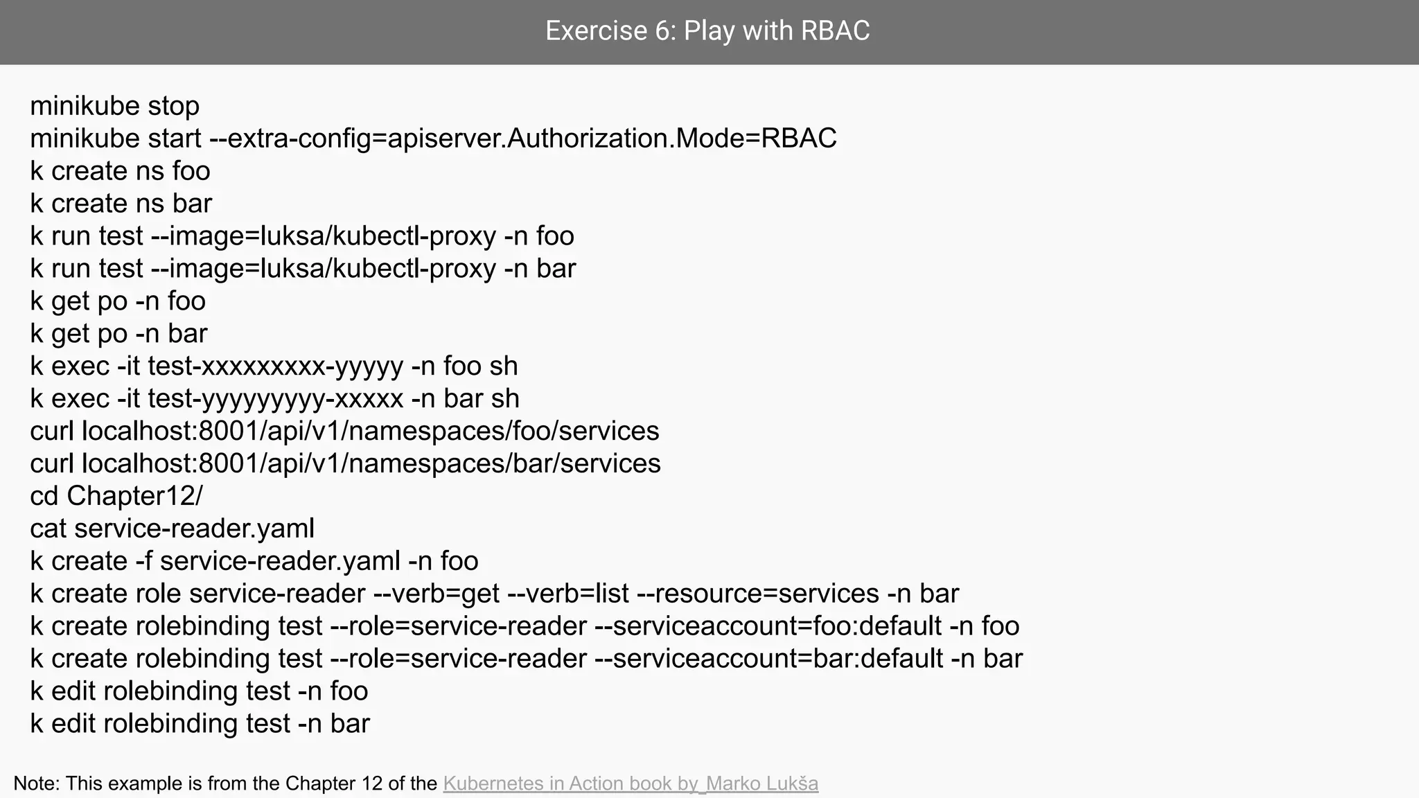 Exercise 6: Play with RBAC
minikube stop
minikube start --extra-config=apiserver.Authorization.Mode=RBAC
k create ns foo
k create ns bar
k run test --image=luksa/kubectl-proxy -n foo
k run test --image=luksa/kubectl-proxy -n bar
k get po -n foo
k get po -n bar
k exec -it test-xxxxxxxxx-yyyyy -n foo sh
k exec -it test-yyyyyyyyy-xxxxx -n bar sh
curl localhost:8001/api/v1/namespaces/foo/services
curl localhost:8001/api/v1/namespaces/bar/services
cd Chapter12/
cat service-reader.yaml
k create -f service-reader.yaml -n foo
k create role service-reader --verb=get --verb=list --resource=services -n bar
k create rolebinding test --role=service-reader --serviceaccount=foo:default -n foo
k create rolebinding test --role=service-reader --serviceaccount=bar:default -n bar
k edit rolebinding test -n foo
k edit rolebinding test -n bar
Note: This example is from the Chapter 12 of the Kubernetes in Action book by Marko Lukša
 