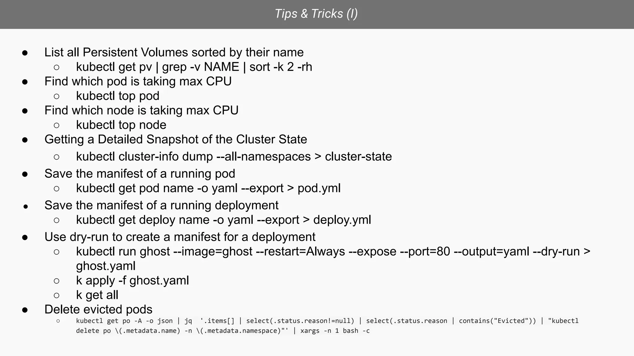 Tips & Tricks (I)
● List all Persistent Volumes sorted by their name
○ kubectl get pv | grep -v NAME | sort -k 2 -rh
● Find which pod is taking max CPU
○ kubectl top pod
● Find which node is taking max CPU
○ kubectl top node
● Getting a Detailed Snapshot of the Cluster State
○ kubectl cluster-info dump --all-namespaces > cluster-state
● Save the manifest of a running pod
○ kubectl get pod name -o yaml --export > pod.yml
● Save the manifest of a running deployment
○ kubectl get deploy name -o yaml --export > deploy.yml
● Use dry-run to create a manifest for a deployment
○ kubectl run ghost --image=ghost --restart=Always --expose --port=80 --output=yaml --dry-run >
ghost.yaml
○ k apply -f ghost.yaml
○ k get all
● Delete evicted pods
○ kubectl get po -A -o json | jq '.items[] | select(.status.reason!=null) | select(.status.reason | contains("Evicted")) | "kubectl
delete po (.metadata.name) -n (.metadata.namespace)"' | xargs -n 1 bash -c
 