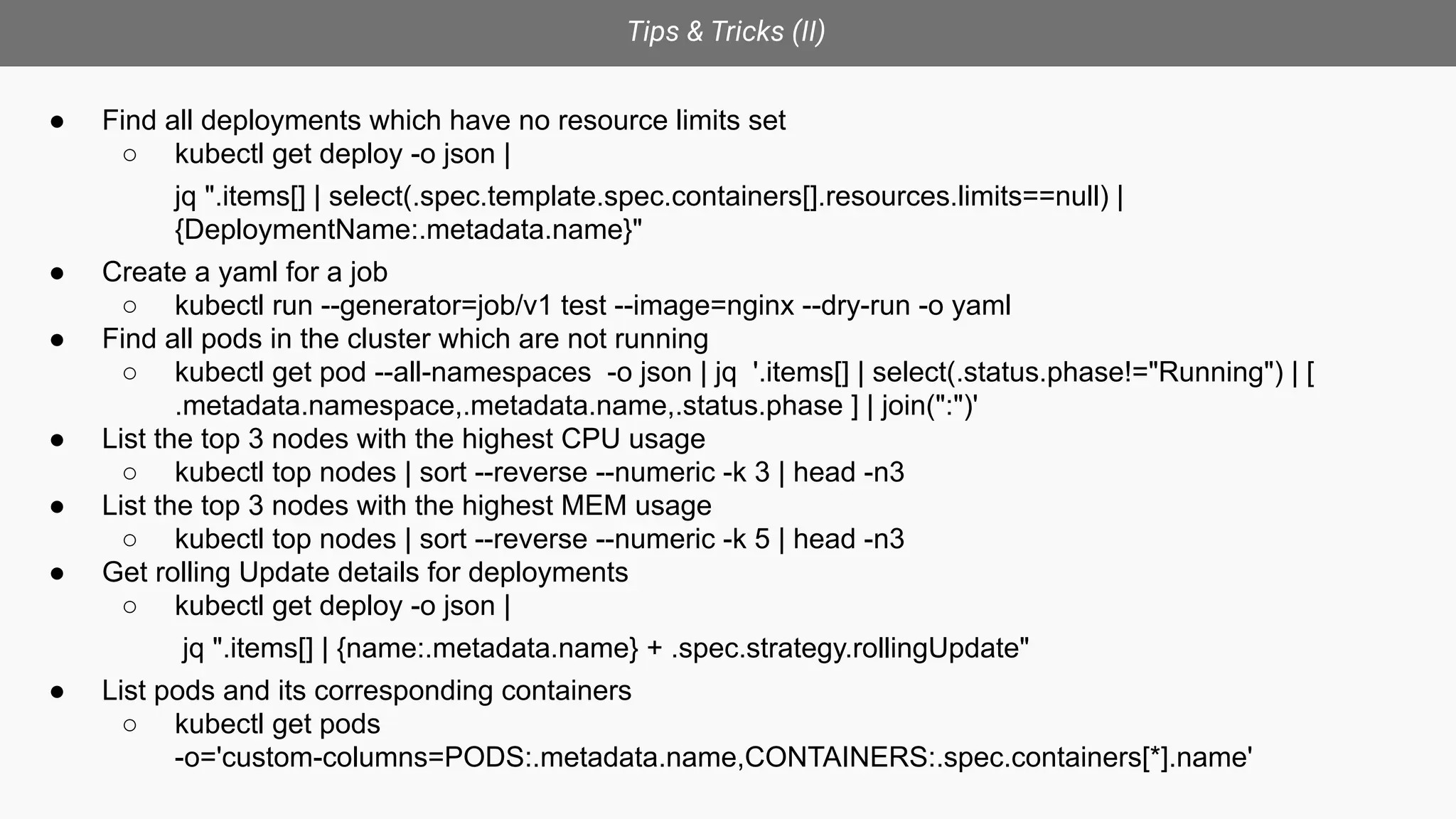 Tips & Tricks (II)
● Find all deployments which have no resource limits set
○ kubectl get deploy -o json |
jq ".items[] | select(.spec.template.spec.containers[].resources.limits==null) |
{DeploymentName:.metadata.name}"
● Create a yaml for a job
○ kubectl run --generator=job/v1 test --image=nginx --dry-run -o yaml
● Find all pods in the cluster which are not running
○ kubectl get pod --all-namespaces -o json | jq '.items[] | select(.status.phase!="Running") | [
.metadata.namespace,.metadata.name,.status.phase ] | join(":")'
● List the top 3 nodes with the highest CPU usage
○ kubectl top nodes | sort --reverse --numeric -k 3 | head -n3
● List the top 3 nodes with the highest MEM usage
○ kubectl top nodes | sort --reverse --numeric -k 5 | head -n3
● Get rolling Update details for deployments
○ kubectl get deploy -o json |
jq ".items[] | {name:.metadata.name} + .spec.strategy.rollingUpdate"
● List pods and its corresponding containers
○ kubectl get pods
-o='custom-columns=PODS:.metadata.name,CONTAINERS:.spec.containers[*].name'
 