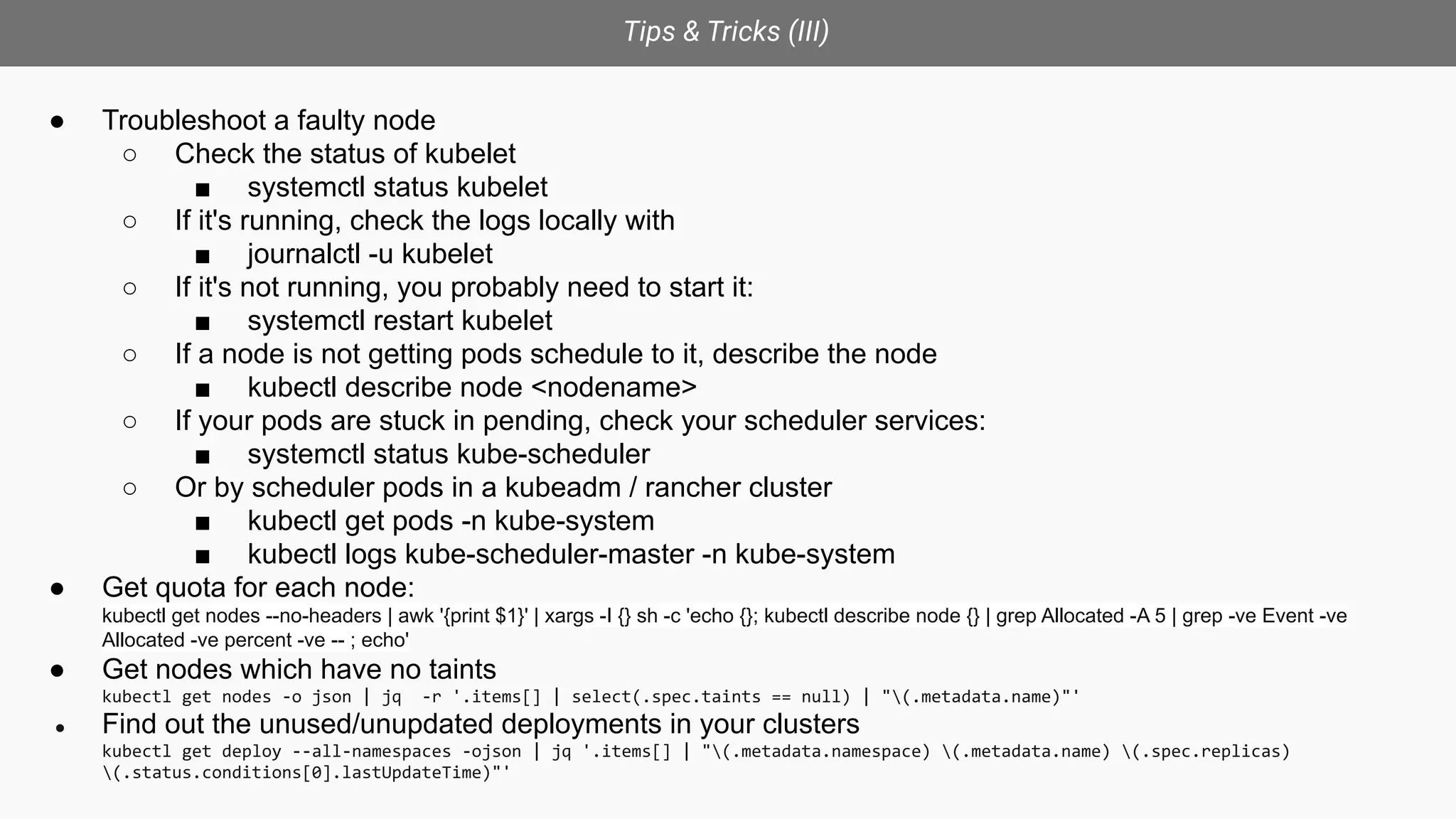 Tips & Tricks (III)
● Troubleshoot a faulty node
○ Check the status of kubelet
■ systemctl status kubelet
○ If it's running, check the logs locally with
■ journalctl -u kubelet
○ If it's not running, you probably need to start it:
■ systemctl restart kubelet
○ If a node is not getting pods schedule to it, describe the node
■ kubectl describe node <nodename>
○ If your pods are stuck in pending, check your scheduler services:
■ systemctl status kube-scheduler
○ Or by scheduler pods in a kubeadm / rancher cluster
■ kubectl get pods -n kube-system
■ kubectl logs kube-scheduler-master -n kube-system
● Get quota for each node:
kubectl get nodes --no-headers | awk '{print $1}' | xargs -I {} sh -c 'echo {}; kubectl describe node {} | grep Allocated -A 5 | grep -ve Event -ve
Allocated -ve percent -ve -- ; echo'
● Get nodes which have no taints
kubectl get nodes -o json | jq -r '.items[] | select(.spec.taints == null) | "(.metadata.name)"'
● Find out the unused/unupdated deployments in your clusters
kubectl get deploy --all-namespaces -ojson | jq '.items[] | "(.metadata.namespace) (.metadata.name) (.spec.replicas)
(.status.conditions[0].lastUpdateTime)"'
 