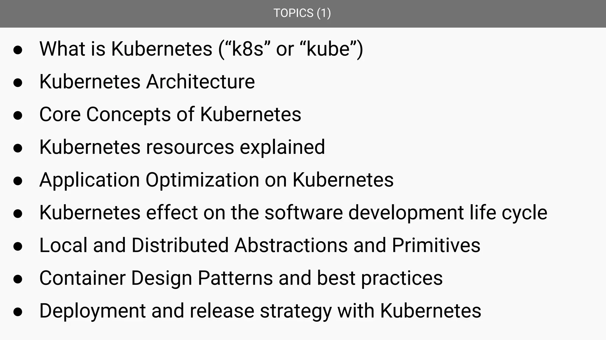 TOPICS (1)
● What is Kubernetes (“k8s” or “kube”)
● Kubernetes Architecture
● Core Concepts of Kubernetes
● Kubernetes resources explained
● Application Optimization on Kubernetes
● Kubernetes effect on the software development life cycle
● Local and Distributed Abstractions and Primitives
● Container Design Patterns and best practices
● Deployment and release strategy with Kubernetes
 