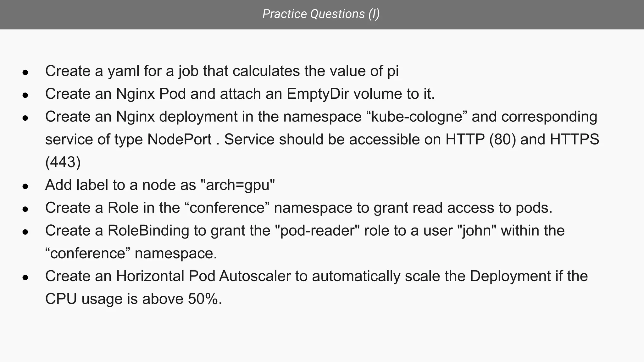 Practice Questions (I)
● Create a yaml for a job that calculates the value of pi
● Create an Nginx Pod and attach an EmptyDir volume to it.
● Create an Nginx deployment in the namespace “kube-cologne” and corresponding
service of type NodePort . Service should be accessible on HTTP (80) and HTTPS
(443)
● Add label to a node as "arch=gpu"
● Create a Role in the “conference” namespace to grant read access to pods.
● Create a RoleBinding to grant the "pod-reader" role to a user "john" within the
“conference” namespace.
● Create an Horizontal Pod Autoscaler to automatically scale the Deployment if the
CPU usage is above 50%.
 