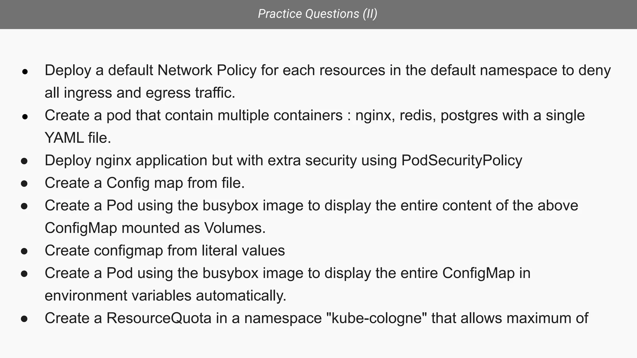 Practice Questions (II)
● Deploy a default Network Policy for each resources in the default namespace to deny
all ingress and egress traffic.
● Create a pod that contain multiple containers : nginx, redis, postgres with a single
YAML file.
● Deploy nginx application but with extra security using PodSecurityPolicy
● Create a Config map from file.
● Create a Pod using the busybox image to display the entire content of the above
ConfigMap mounted as Volumes.
● Create configmap from literal values
● Create a Pod using the busybox image to display the entire ConfigMap in
environment variables automatically.
● Create a ResourceQuota in a namespace "kube-cologne" that allows maximum of
 