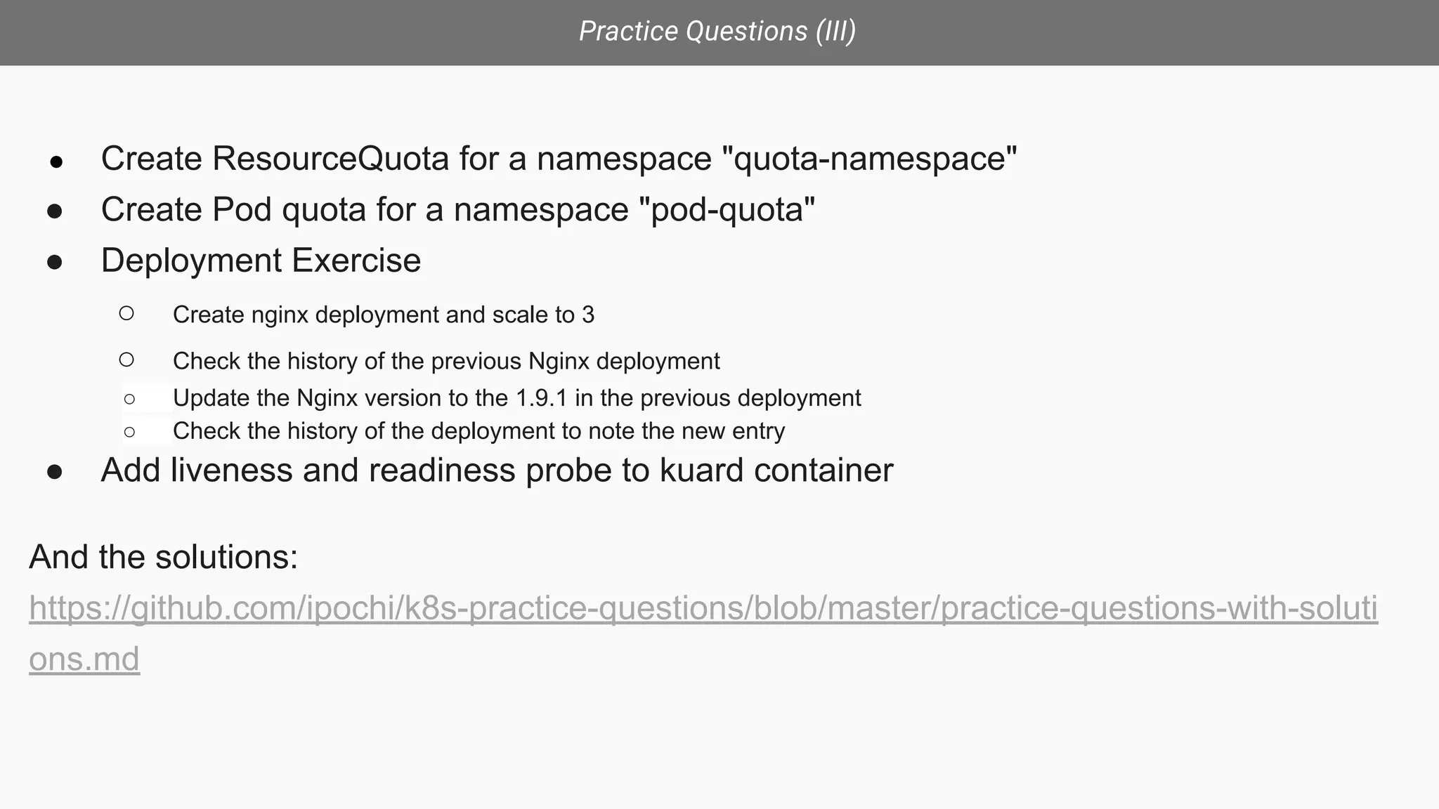 Practice Questions (III)
● Create ResourceQuota for a namespace "quota-namespace"
● Create Pod quota for a namespace "pod-quota"
● Deployment Exercise
○ Create nginx deployment and scale to 3
○ Check the history of the previous Nginx deployment
○ Update the Nginx version to the 1.9.1 in the previous deployment
○ Check the history of the deployment to note the new entry
● Add liveness and readiness probe to kuard container
And the solutions:
https://github.com/ipochi/k8s-practice-questions/blob/master/practice-questions-with-soluti
ons.md
 
