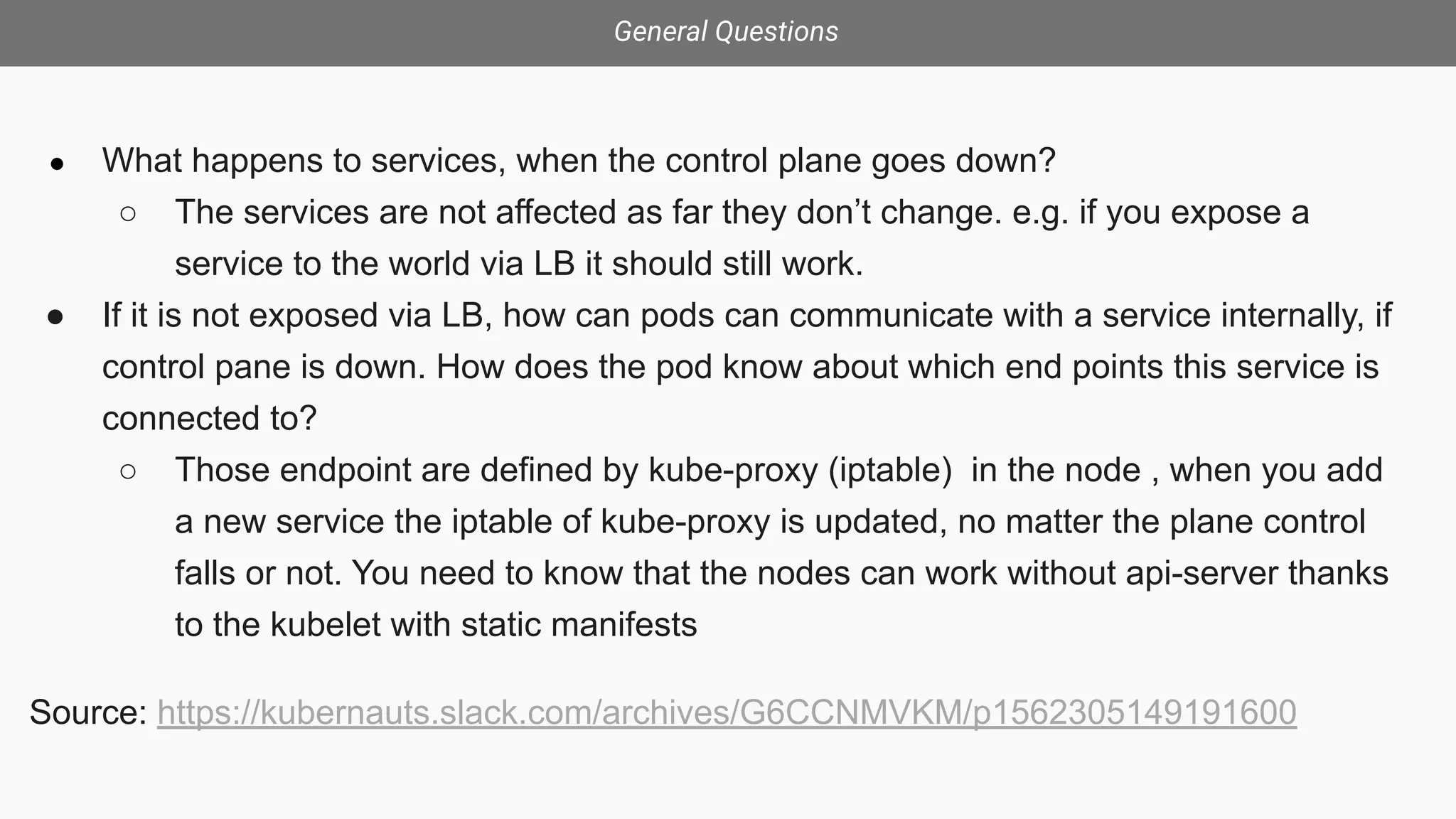 General Questions
● What happens to services, when the control plane goes down?
○ The services are not affected as far they don’t change. e.g. if you expose a
service to the world via LB it should still work.
● If it is not exposed via LB, how can pods can communicate with a service internally, if
control pane is down. How does the pod know about which end points this service is
connected to?
○ Those endpoint are defined by kube-proxy (iptable) in the node , when you add
a new service the iptable of kube-proxy is updated, no matter the plane control
falls or not. You need to know that the nodes can work without api-server thanks
to the kubelet with static manifests
Source: https://kubernauts.slack.com/archives/G6CCNMVKM/p1562305149191600
 