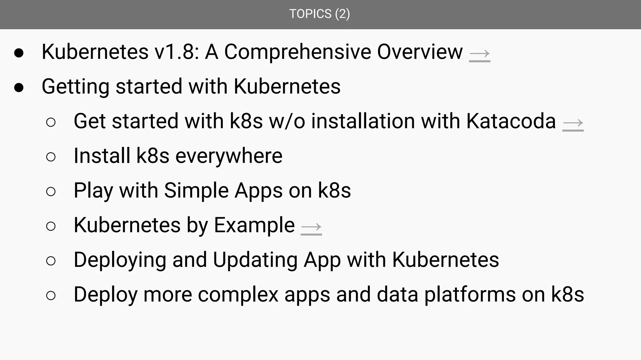 TOPICS (2)
● Kubernetes v1.8: A Comprehensive Overview →
● Getting started with Kubernetes
○ Get started with k8s w/o installation with Katacoda →
○ Install k8s everywhere
○ Play with Simple Apps on k8s
○ Kubernetes by Example →
○ Deploying and Updating App with Kubernetes
○ Deploy more complex apps and data platforms on k8s
 