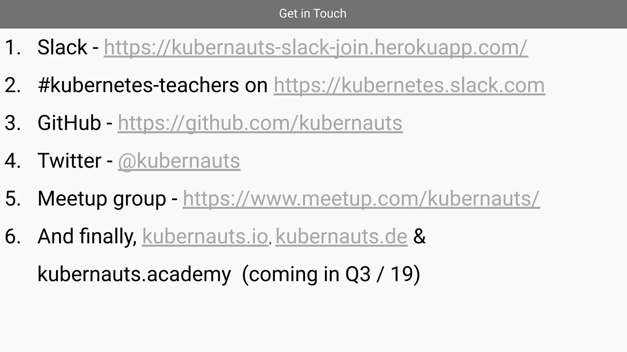 Get in Touch
1. Slack - https://kubernauts-slack-join.herokuapp.com/
2. #kubernetes-teachers on https://kubernetes.slack.com
3. GitHub - https://github.com/kubernauts
4. Twitter - @kubernauts
5. Meetup group - https://www.meetup.com/kubernauts/
6. And ﬁnally, kubernauts.io, kubernauts.de &
kubernauts.academy (coming in Q3 / 19)
 