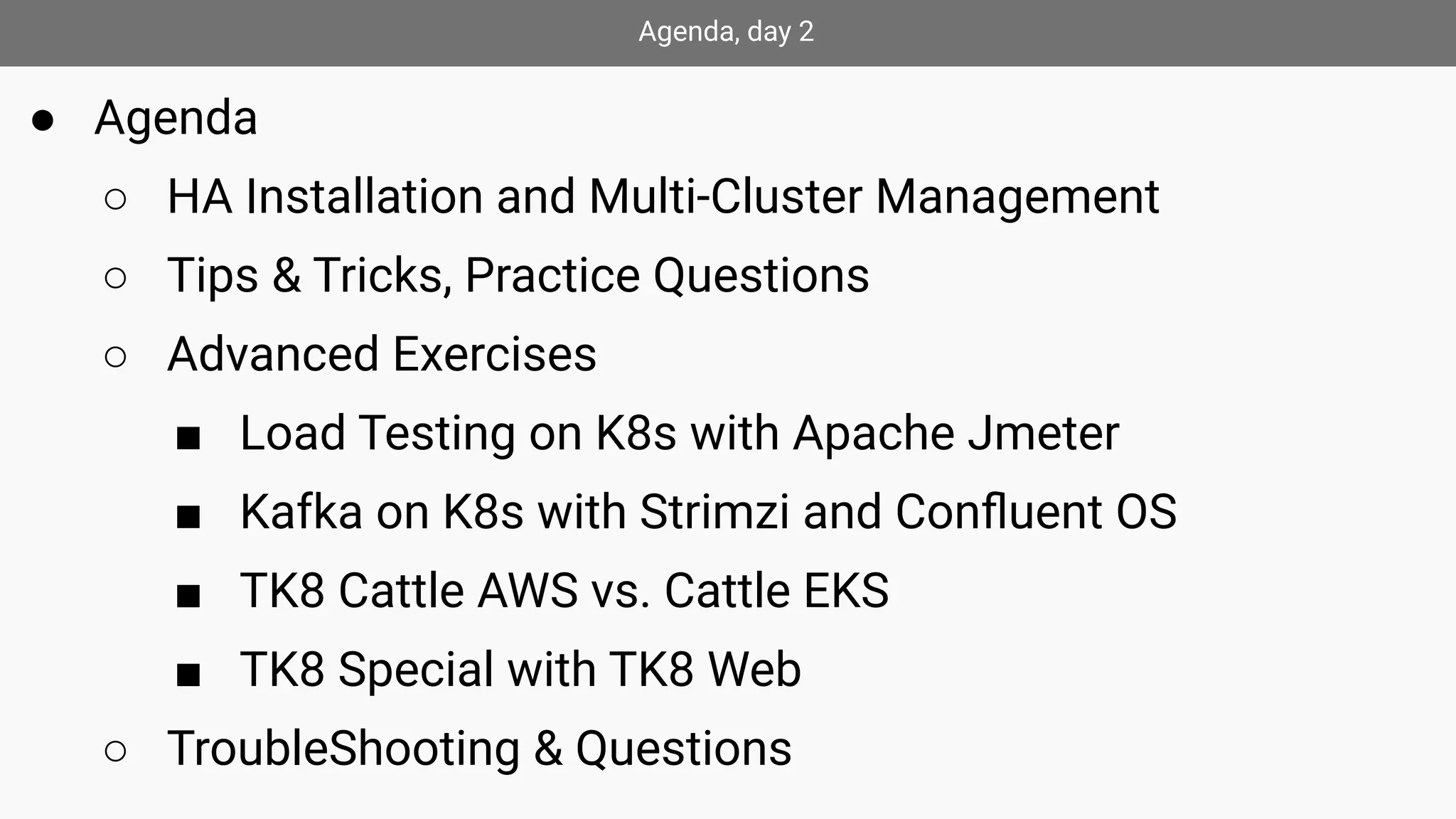 Agenda, day 2
● Agenda
○ HA Installation and Multi-Cluster Management
○ Tips & Tricks, Practice Questions
○ Advanced Exercises
■ Load Testing on K8s with Apache Jmeter
■ Kafka on K8s with Strimzi and Conﬂuent OS
■ TK8 Cattle AWS vs. Cattle EKS
■ TK8 Special with TK8 Web
○ TroubleShooting & Questions
 