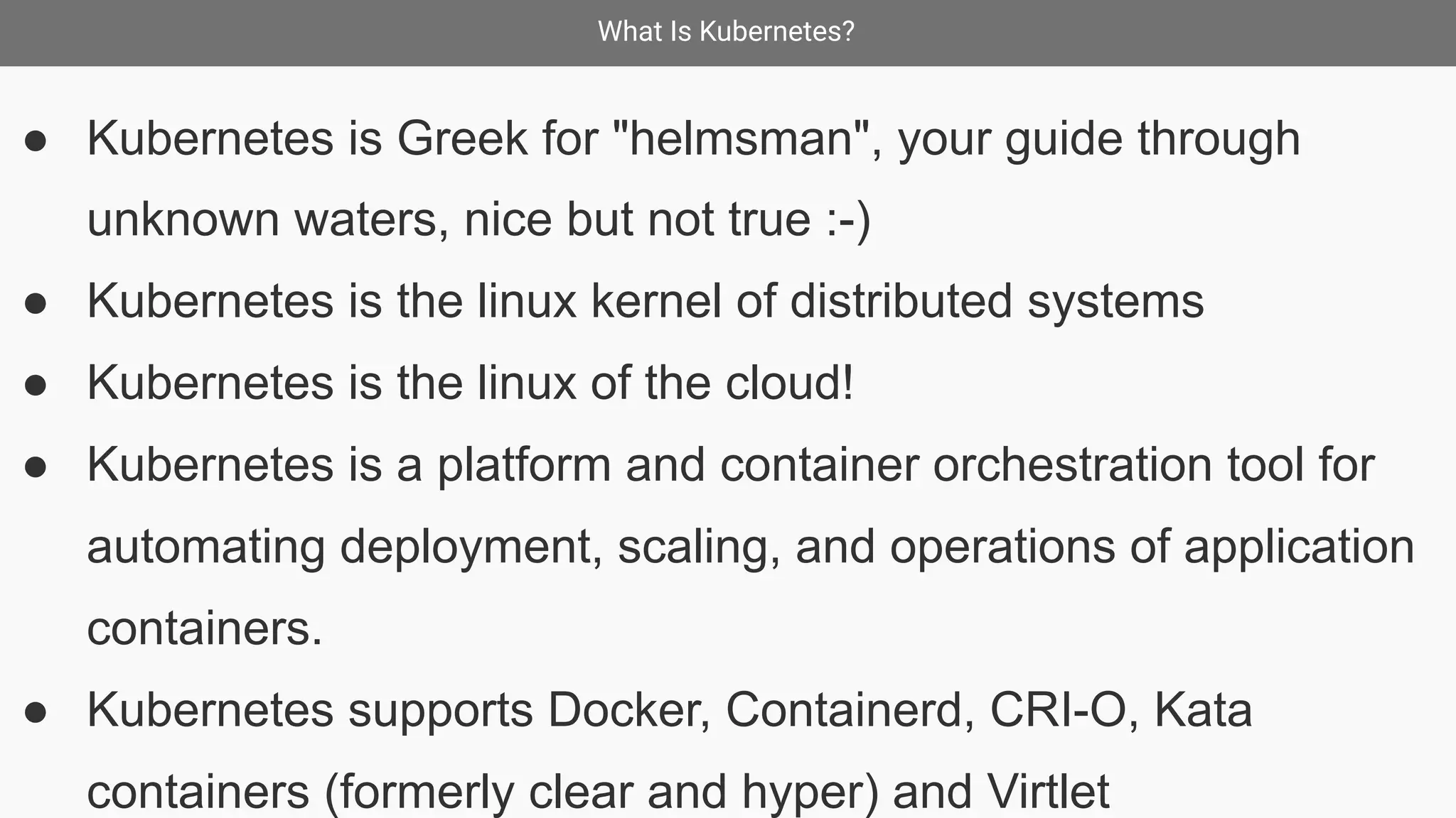 What Is Kubernetes?
● Kubernetes is Greek for "helmsman", your guide through
unknown waters, nice but not true :-)
● Kubernetes is the linux kernel of distributed systems
● Kubernetes is the linux of the cloud!
● Kubernetes is a platform and container orchestration tool for
automating deployment, scaling, and operations of application
containers.
● Kubernetes supports Docker, Containerd, CRI-O, Kata
containers (formerly clear and hyper) and Virtlet
 