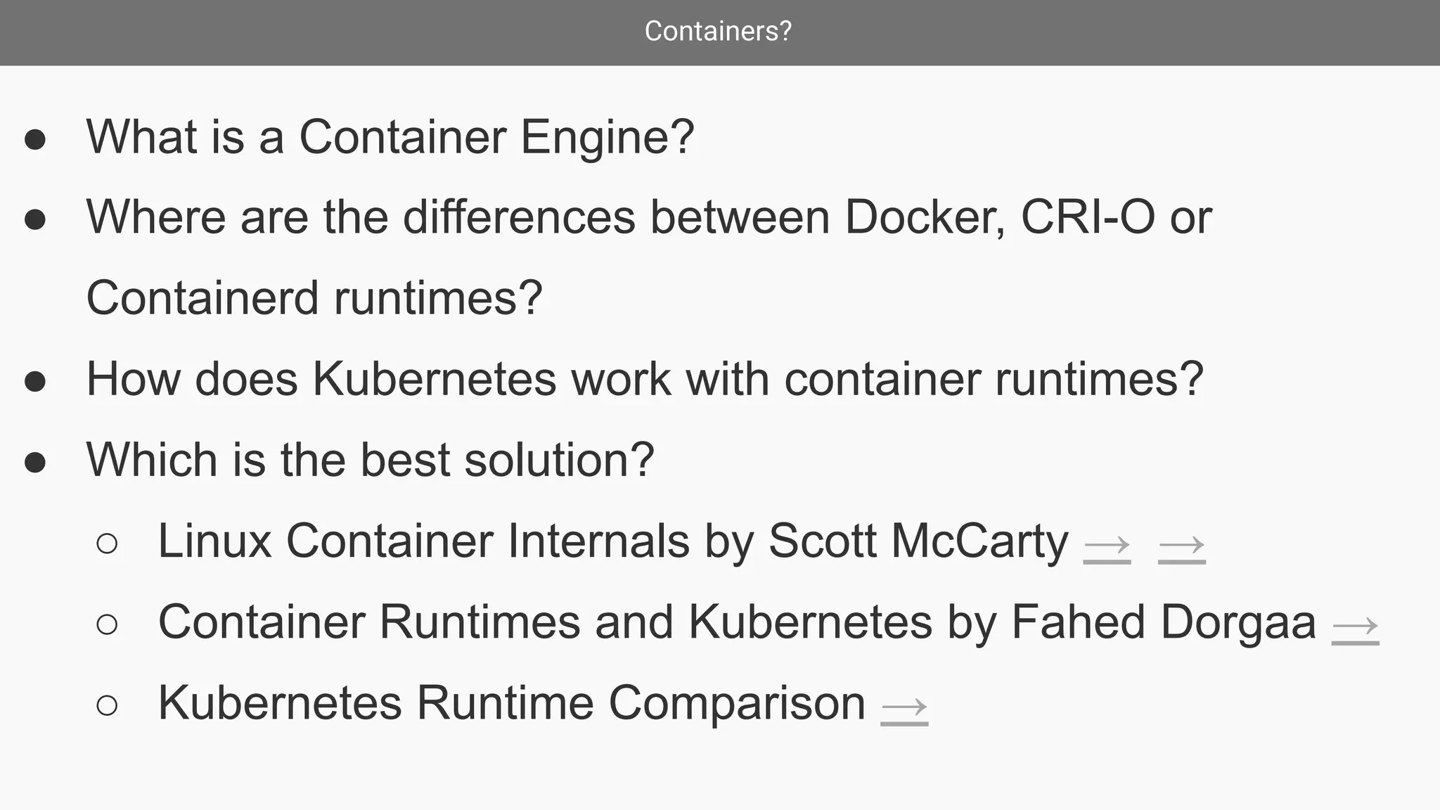 Containers?
● What is a Container Engine?
● Where are the differences between Docker, CRI-O or
Containerd runtimes?
● How does Kubernetes work with container runtimes?
● Which is the best solution?
○ Linux Container Internals by Scott McCarty → →
○ Container Runtimes and Kubernetes by Fahed Dorgaa →
○ Kubernetes Runtime Comparison →
 
