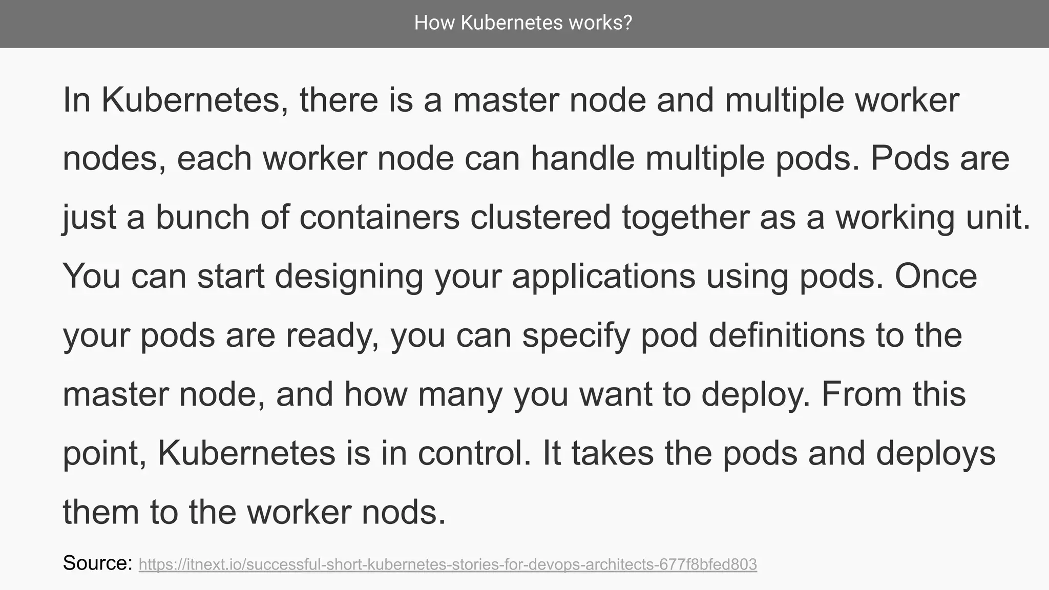 How Kubernetes works?
In Kubernetes, there is a master node and multiple worker
nodes, each worker node can handle multiple pods. Pods are
just a bunch of containers clustered together as a working unit.
You can start designing your applications using pods. Once
your pods are ready, you can specify pod definitions to the
master node, and how many you want to deploy. From this
point, Kubernetes is in control. It takes the pods and deploys
them to the worker nods.
Source: https://itnext.io/successful-short-kubernetes-stories-for-devops-architects-677f8bfed803
 