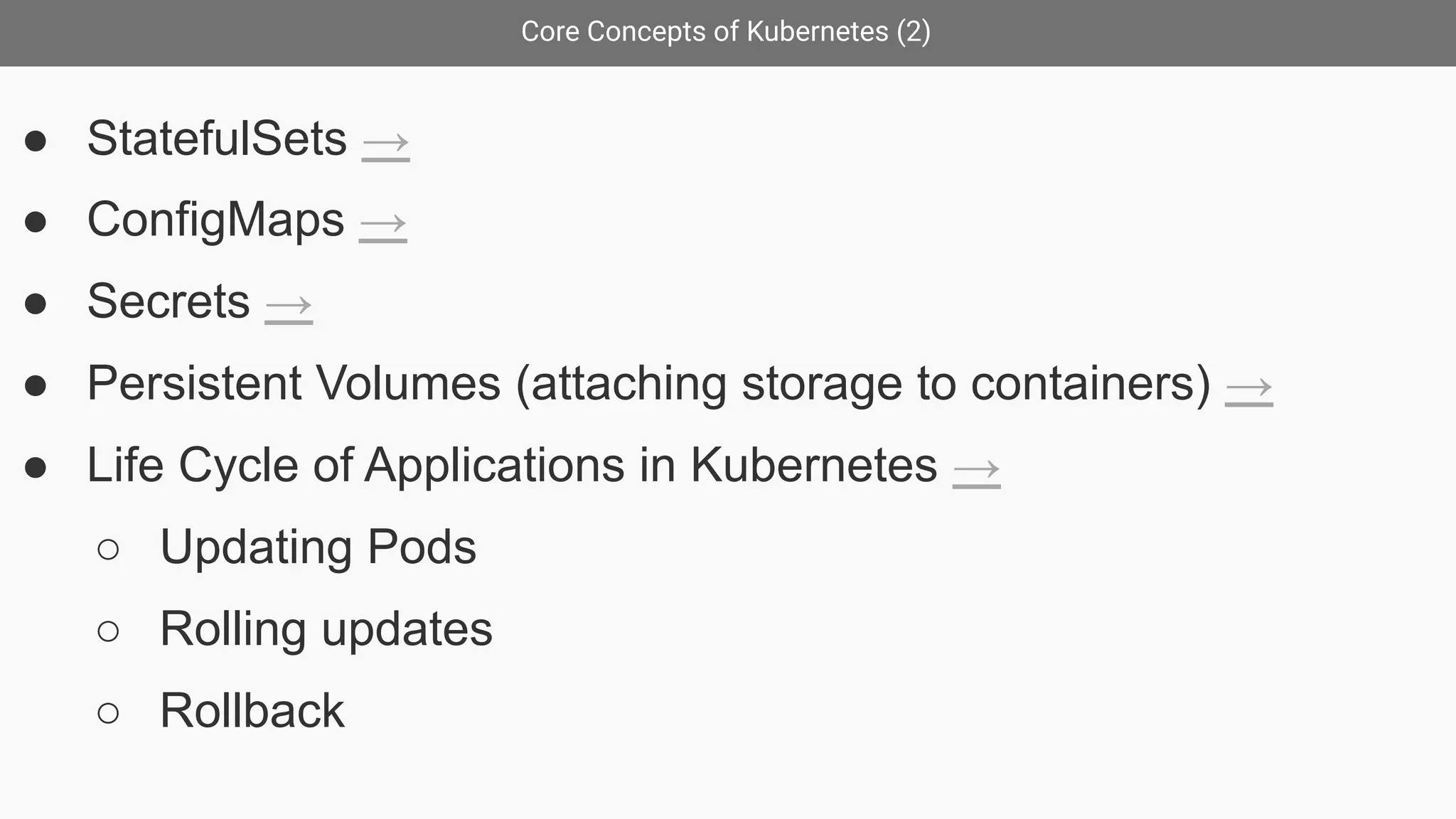 Core Concepts of Kubernetes (2)
● StatefulSets →
● ConfigMaps →
● Secrets →
● Persistent Volumes (attaching storage to containers) →
● Life Cycle of Applications in Kubernetes →
○ Updating Pods
○ Rolling updates
○ Rollback
 