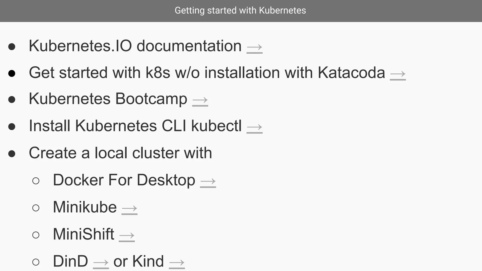 Getting started with Kubernetes
● Kubernetes.IO documentation →
● Get started with k8s w/o installation with Katacoda →
● Kubernetes Bootcamp →
● Install Kubernetes CLI kubectl →
● Create a local cluster with
○ Docker For Desktop →
○ Minikube →
○ MiniShift →
○ DinD → or Kind →
 