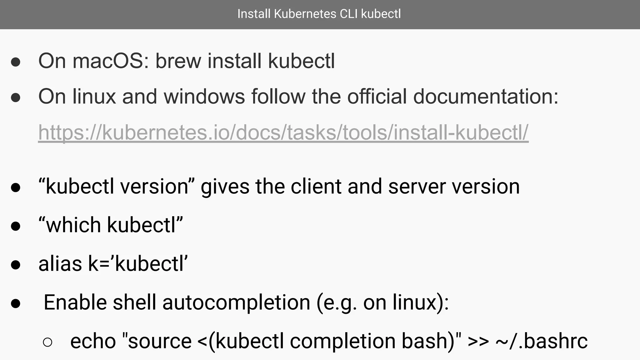 Install Kubernetes CLI kubectl
● On macOS: brew install kubectl
● On linux and windows follow the official documentation:
https://kubernetes.io/docs/tasks/tools/install-kubectl/
● “kubectl version” gives the client and server version
● “which kubectl”
● alias k=’kubectl’
● Enable shell autocompletion (e.g. on linux):
○ echo "source <(kubectl completion bash)" >> ~/.bashrc
 