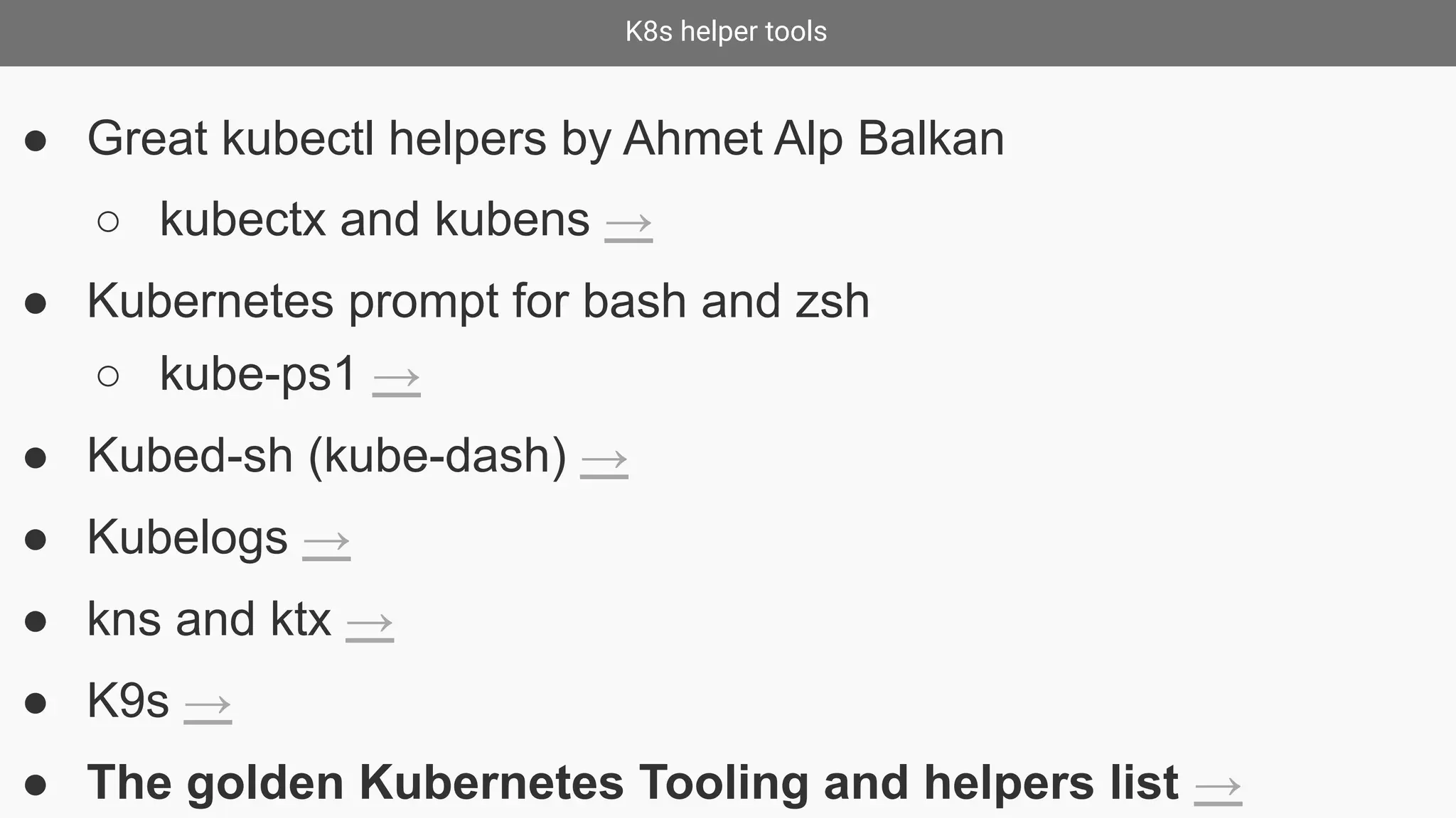 K8s helper tools
● Great kubectl helpers by Ahmet Alp Balkan
○ kubectx and kubens →
● Kubernetes prompt for bash and zsh
○ kube-ps1 →
● Kubed-sh (kube-dash) →
● Kubelogs →
● kns and ktx →
● K9s →
● The golden Kubernetes Tooling and helpers list →
 