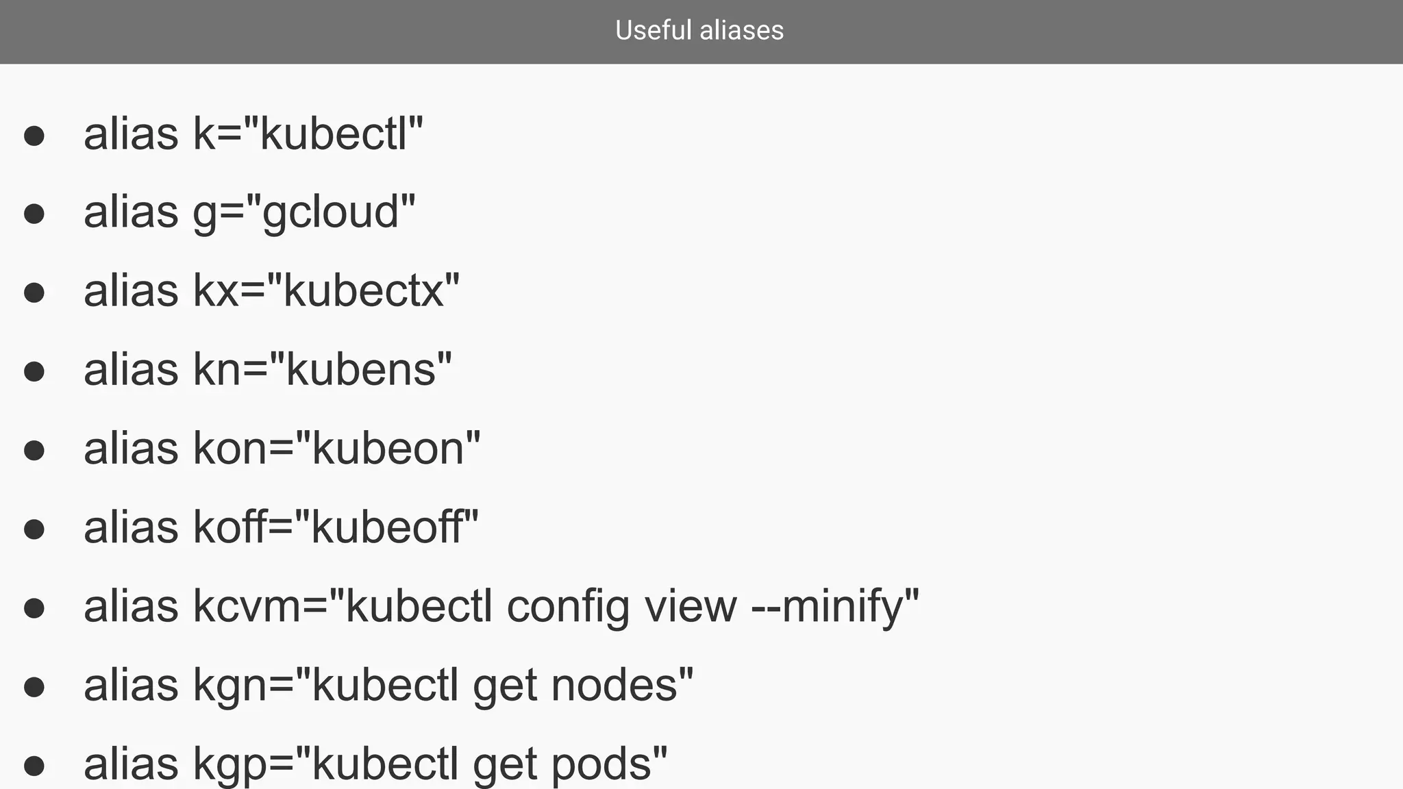 Useful aliases
● alias k="kubectl"
● alias g="gcloud"
● alias kx="kubectx"
● alias kn="kubens"
● alias kon="kubeon"
● alias koff="kubeoff"
● alias kcvm="kubectl config view --minify"
● alias kgn="kubectl get nodes"
● alias kgp="kubectl get pods"
 