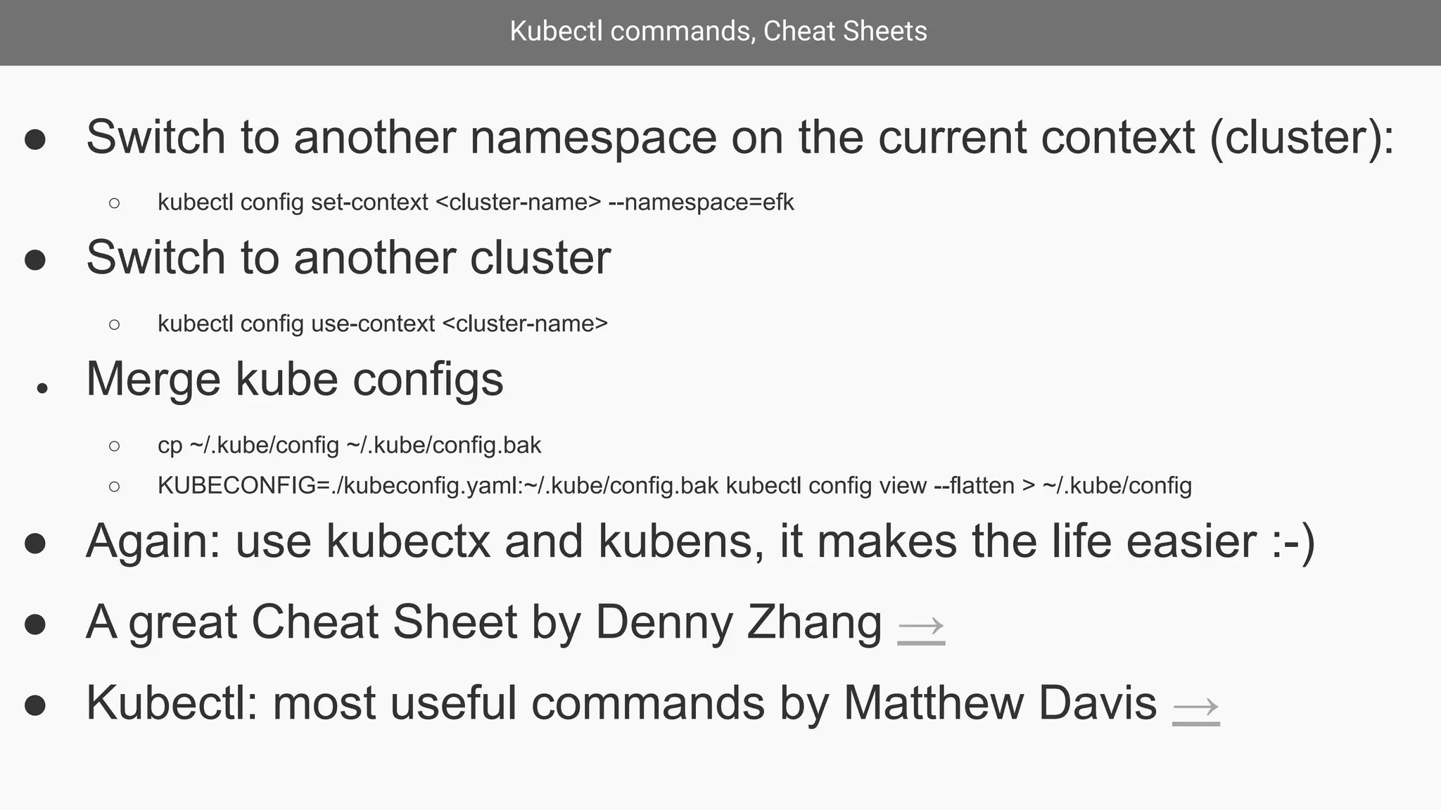 Kubectl commands, Cheat Sheets
● Switch to another namespace on the current context (cluster):
○ kubectl config set-context <cluster-name> --namespace=efk
● Switch to another cluster
○ kubectl config use-context <cluster-name>
● Merge kube configs
○ cp ~/.kube/config ~/.kube/config.bak
○ KUBECONFIG=./kubeconfig.yaml:~/.kube/config.bak kubectl config view --flatten > ~/.kube/config
● Again: use kubectx and kubens, it makes the life easier :-)
● A great Cheat Sheet by Denny Zhang →
● Kubectl: most useful commands by Matthew Davis →
 