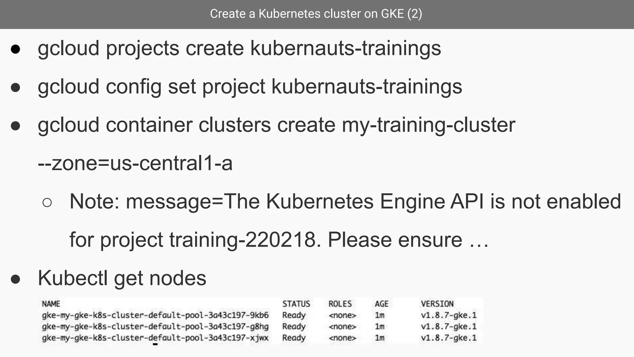Create a Kubernetes cluster on GKE (2)
● gcloud projects create kubernauts-trainings
● gcloud config set project kubernauts-trainings
● gcloud container clusters create my-training-cluster
--zone=us-central1-a
○ Note: message=The Kubernetes Engine API is not enabled
for project training-220218. Please ensure …
● Kubectl get nodes
 