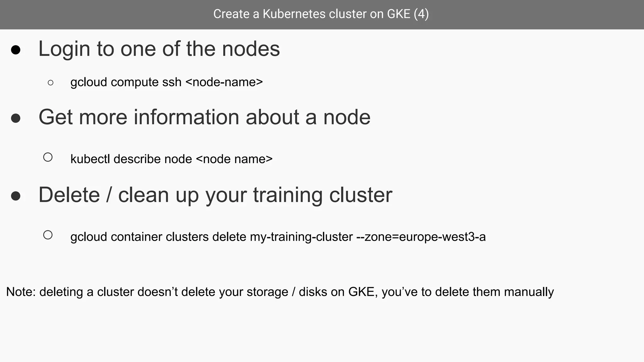 Create a Kubernetes cluster on GKE (4)
● Login to one of the nodes
○ gcloud compute ssh <node-name>
● Get more information about a node
○ kubectl describe node <node name>
● Delete / clean up your training cluster
○ gcloud container clusters delete my-training-cluster --zone=europe-west3-a
Note: deleting a cluster doesn’t delete your storage / disks on GKE, you’ve to delete them manually
 
