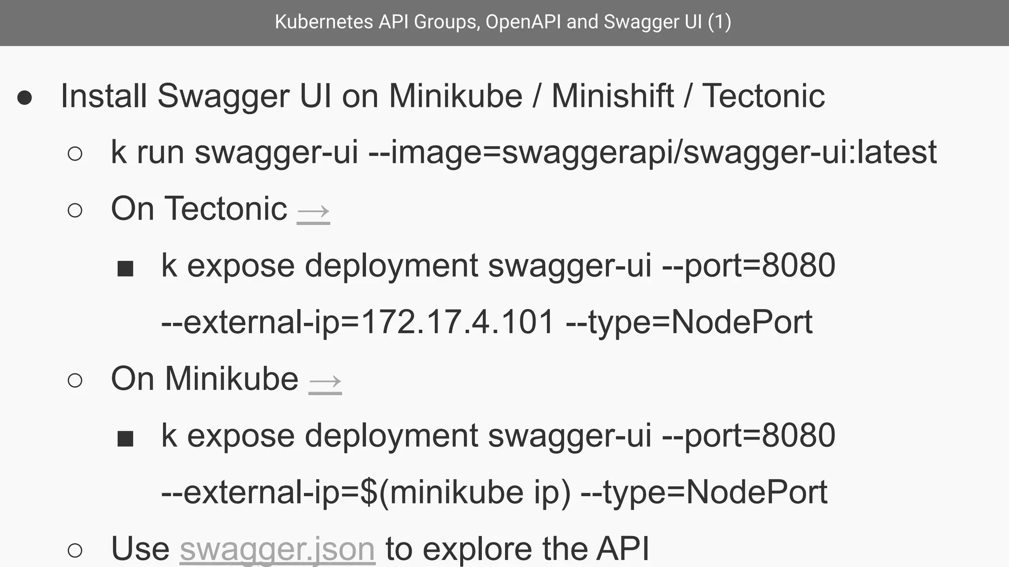 Kubernetes API Groups, OpenAPI and Swagger UI (1)
● Install Swagger UI on Minikube / Minishift / Tectonic
○ k run swagger-ui --image=swaggerapi/swagger-ui:latest
○ On Tectonic →
■ k expose deployment swagger-ui --port=8080
--external-ip=172.17.4.101 --type=NodePort
○ On Minikube →
■ k expose deployment swagger-ui --port=8080
--external-ip=$(minikube ip) --type=NodePort
○ Use swagger.json to explore the API
 
