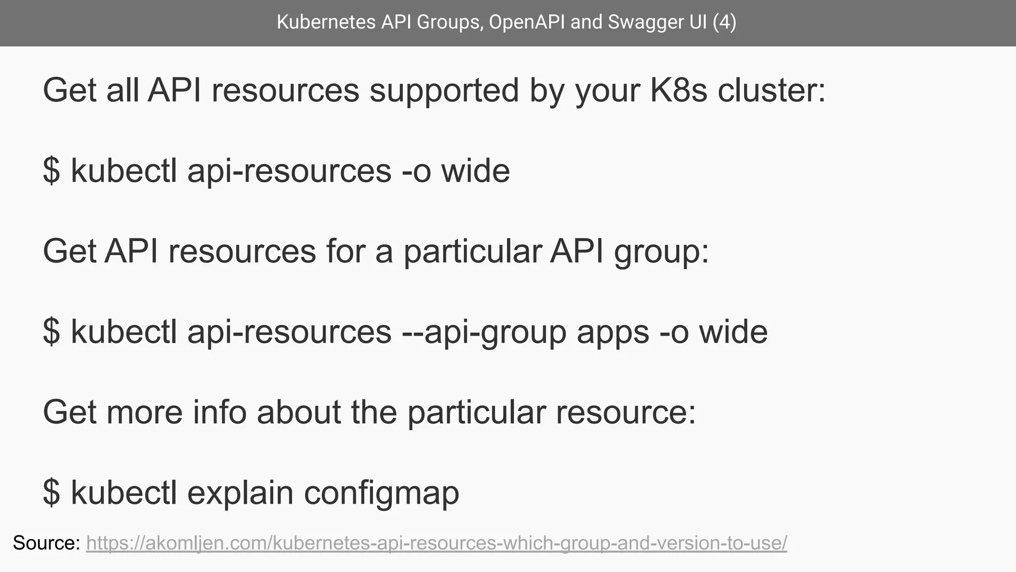Kubernetes API Groups, OpenAPI and Swagger UI (4)
Get all API resources supported by your K8s cluster:
$ kubectl api-resources -o wide
Get API resources for a particular API group:
$ kubectl api-resources --api-group apps -o wide
Get more info about the particular resource:
$ kubectl explain configmap
Source: https://akomljen.com/kubernetes-api-resources-which-group-and-version-to-use/
 