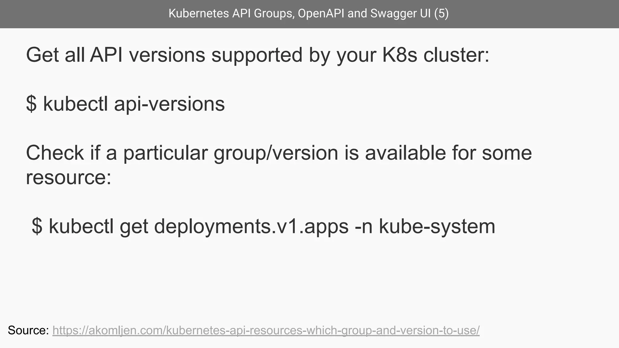 Kubernetes API Groups, OpenAPI and Swagger UI (5)
Get all API versions supported by your K8s cluster:
$ kubectl api-versions
Check if a particular group/version is available for some
resource:
$ kubectl get deployments.v1.apps -n kube-system
Source: https://akomljen.com/kubernetes-api-resources-which-group-and-version-to-use/
 