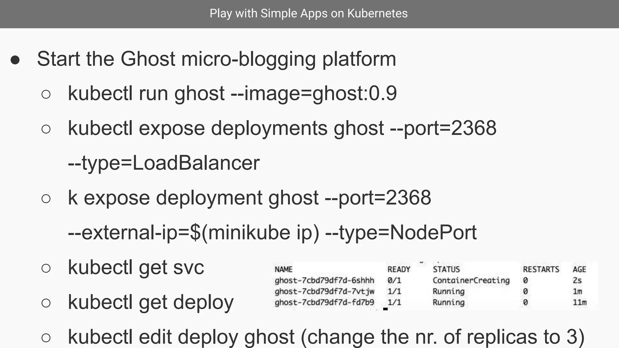 Play with Simple Apps on Kubernetes
● Start the Ghost micro-blogging platform
○ kubectl run ghost --image=ghost:0.9
○ kubectl expose deployments ghost --port=2368
--type=LoadBalancer
○ k expose deployment ghost --port=2368
--external-ip=$(minikube ip) --type=NodePort
○ kubectl get svc
○ kubectl get deploy
○ kubectl edit deploy ghost (change the nr. of replicas to 3)
 