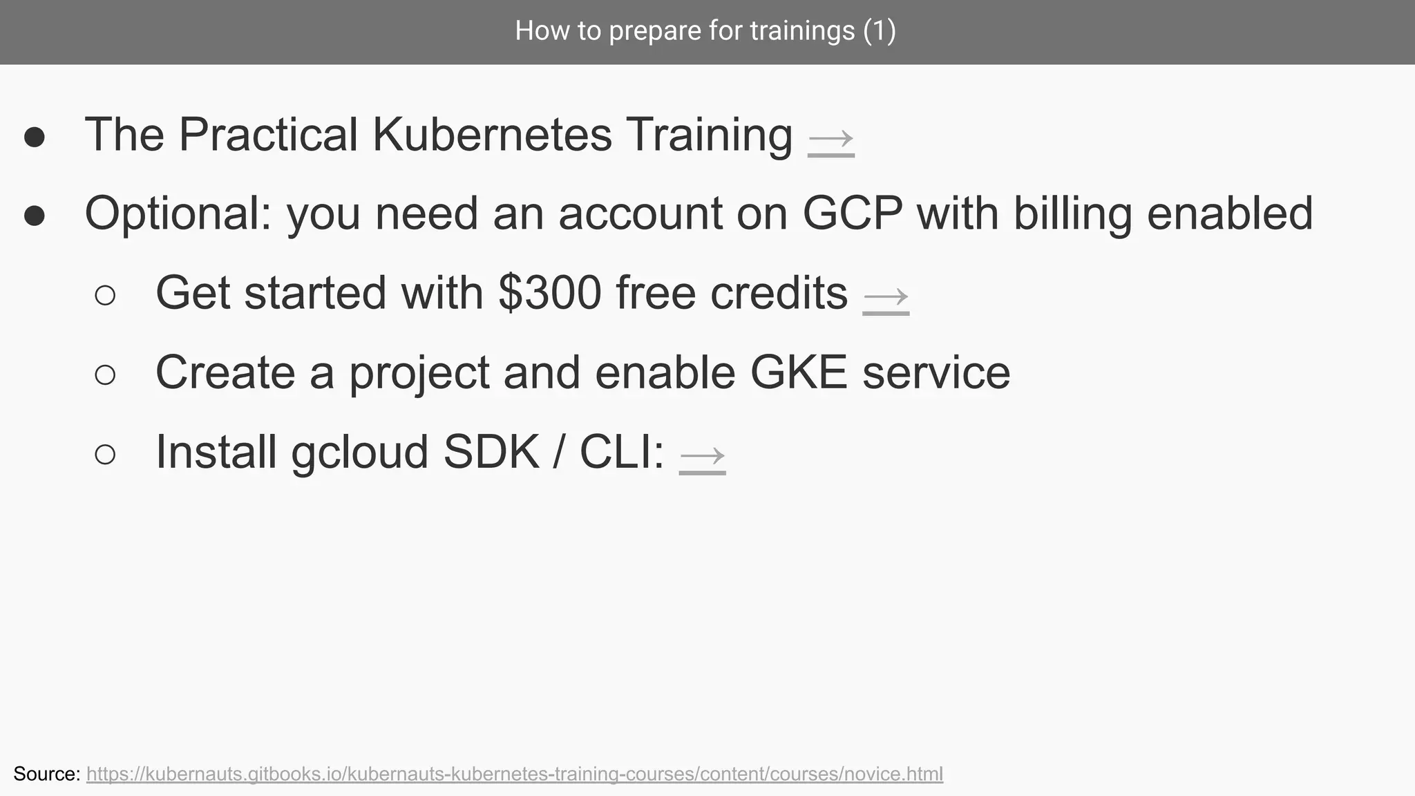 How to prepare for trainings (1)
● The Practical Kubernetes Training →
● Optional: you need an account on GCP with billing enabled
○ Get started with $300 free credits →
○ Create a project and enable GKE service
○ Install gcloud SDK / CLI: →
Source: https://kubernauts.gitbooks.io/kubernauts-kubernetes-training-courses/content/courses/novice.html
 