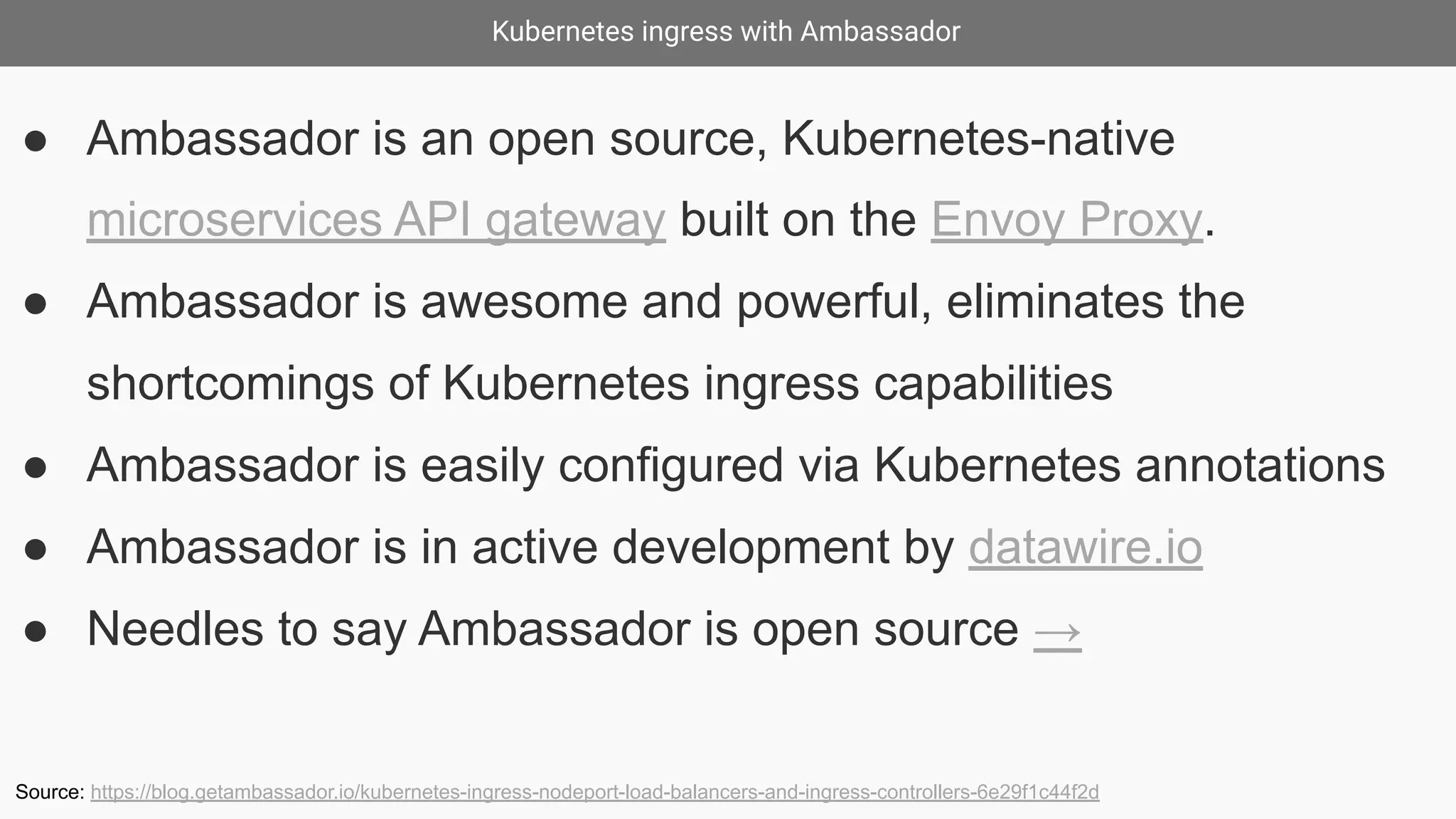 Kubernetes ingress with Ambassador
● Ambassador is an open source, Kubernetes-native
microservices API gateway built on the Envoy Proxy.
● Ambassador is awesome and powerful, eliminates the
shortcomings of Kubernetes ingress capabilities
● Ambassador is easily configured via Kubernetes annotations
● Ambassador is in active development by datawire.io
● Needles to say Ambassador is open source →
Source: https://blog.getambassador.io/kubernetes-ingress-nodeport-load-balancers-and-ingress-controllers-6e29f1c44f2d
 