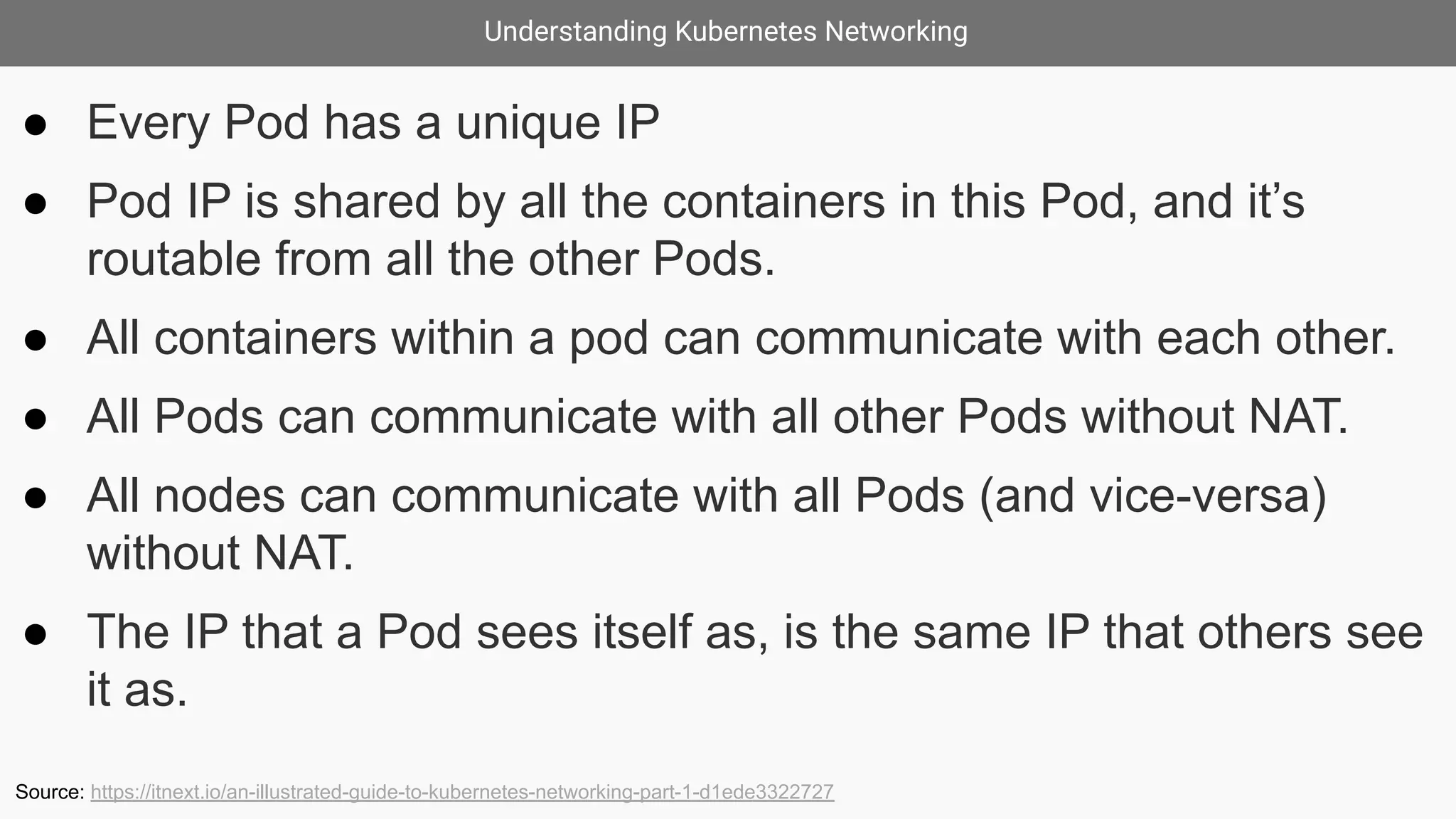 Understanding Kubernetes Networking
● Every Pod has a unique IP
● Pod IP is shared by all the containers in this Pod, and it’s
routable from all the other Pods.
● All containers within a pod can communicate with each other.
● All Pods can communicate with all other Pods without NAT.
● All nodes can communicate with all Pods (and vice-versa)
without NAT.
● The IP that a Pod sees itself as, is the same IP that others see
it as.
Source: https://itnext.io/an-illustrated-guide-to-kubernetes-networking-part-1-d1ede3322727
 