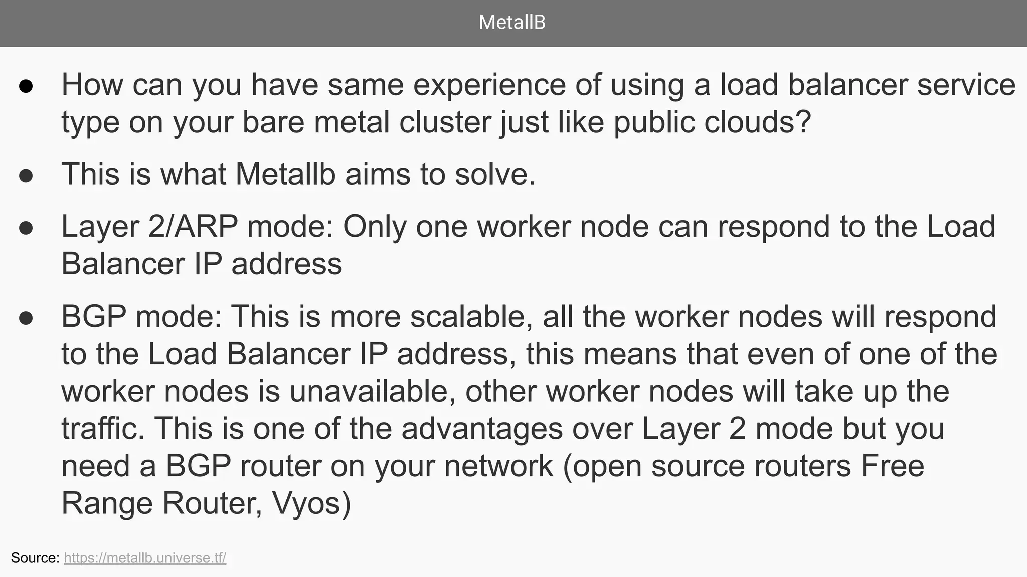 MetallB
● How can you have same experience of using a load balancer service
type on your bare metal cluster just like public clouds?
● This is what Metallb aims to solve.
● Layer 2/ARP mode: Only one worker node can respond to the Load
Balancer IP address
● BGP mode: This is more scalable, all the worker nodes will respond
to the Load Balancer IP address, this means that even of one of the
worker nodes is unavailable, other worker nodes will take up the
traffic. This is one of the advantages over Layer 2 mode but you
need a BGP router on your network (open source routers Free
Range Router, Vyos)
Source: https://metallb.universe.tf/
 