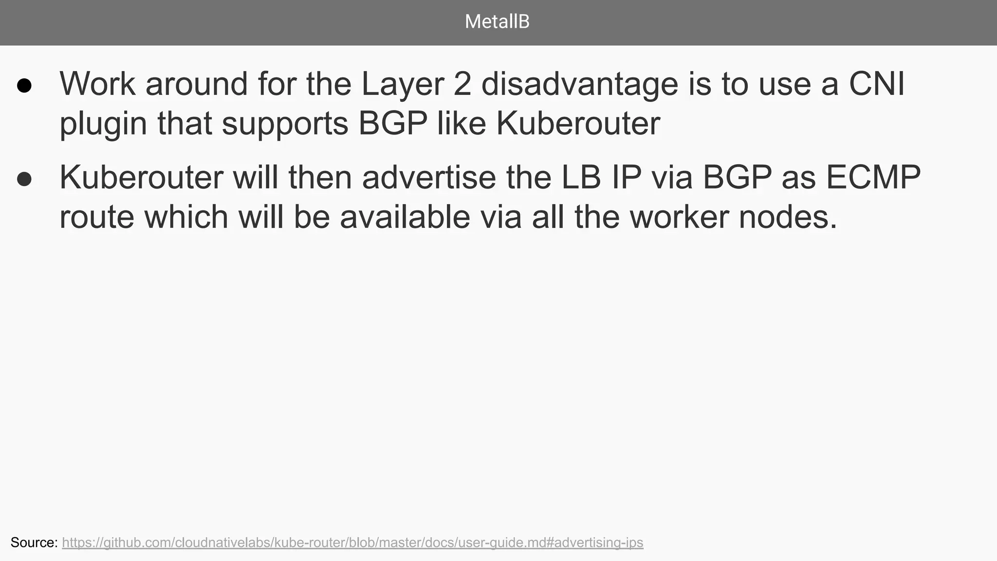 MetallB
● Work around for the Layer 2 disadvantage is to use a CNI
plugin that supports BGP like Kuberouter
● Kuberouter will then advertise the LB IP via BGP as ECMP
route which will be available via all the worker nodes.
Source: https://github.com/cloudnativelabs/kube-router/blob/master/docs/user-guide.md#advertising-ips
 