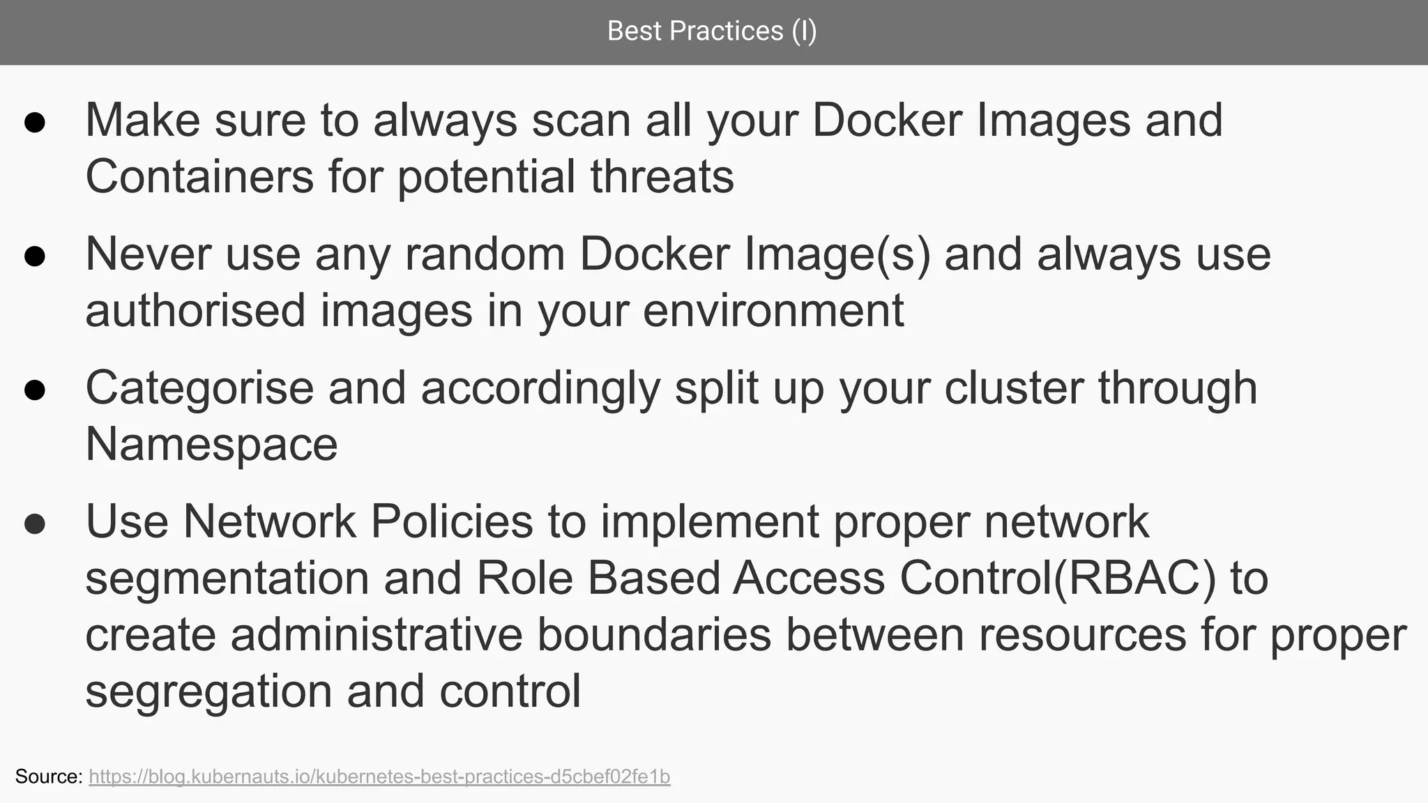 Best Practices (I)
● Make sure to always scan all your Docker Images and
Containers for potential threats
● Never use any random Docker Image(s) and always use
authorised images in your environment
● Categorise and accordingly split up your cluster through
Namespace
● Use Network Policies to implement proper network
segmentation and Role Based Access Control(RBAC) to
create administrative boundaries between resources for proper
segregation and control
Source: https://blog.kubernauts.io/kubernetes-best-practices-d5cbef02fe1b
 