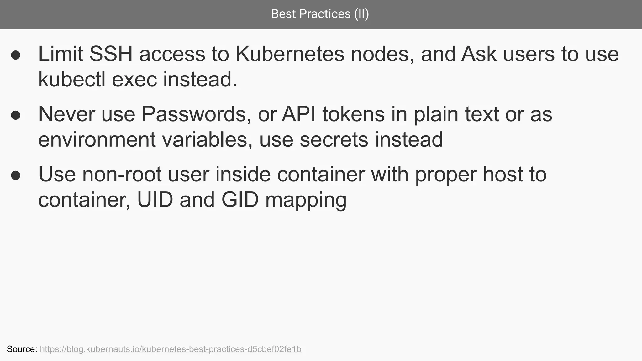 Best Practices (II)
● Limit SSH access to Kubernetes nodes, and Ask users to use
kubectl exec instead.
● Never use Passwords, or API tokens in plain text or as
environment variables, use secrets instead
● Use non-root user inside container with proper host to
container, UID and GID mapping
Source: https://blog.kubernauts.io/kubernetes-best-practices-d5cbef02fe1b
 