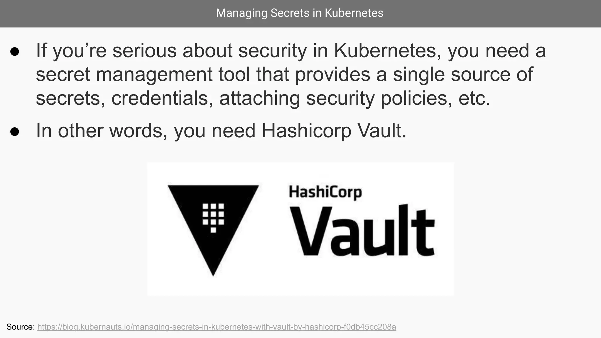 Managing Secrets in Kubernetes
● If you’re serious about security in Kubernetes, you need a
secret management tool that provides a single source of
secrets, credentials, attaching security policies, etc.
● In other words, you need Hashicorp Vault.
Source: https://blog.kubernauts.io/managing-secrets-in-kubernetes-with-vault-by-hashicorp-f0db45cc208a
 