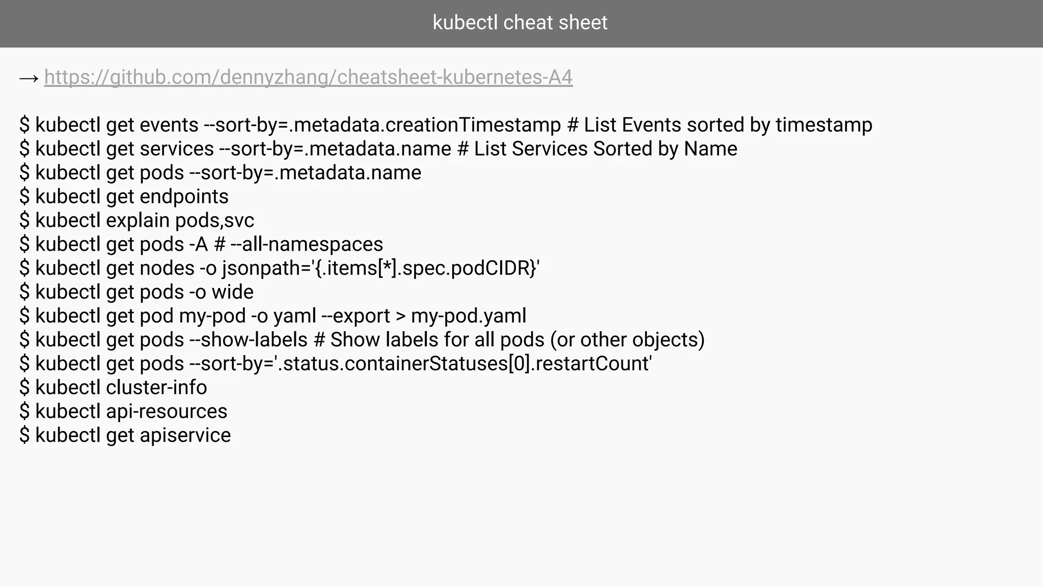 kubectl cheat sheet
→ https://github.com/dennyzhang/cheatsheet-kubernetes-A4
$ kubectl get events --sort-by=.metadata.creationTimestamp # List Events sorted by timestamp
$ kubectl get services --sort-by=.metadata.name # List Services Sorted by Name
$ kubectl get pods --sort-by=.metadata.name
$ kubectl get endpoints
$ kubectl explain pods,svc
$ kubectl get pods -A # --all-namespaces
$ kubectl get nodes -o jsonpath='{.items[*].spec.podCIDR}'
$ kubectl get pods -o wide
$ kubectl get pod my-pod -o yaml --export > my-pod.yaml
$ kubectl get pods --show-labels # Show labels for all pods (or other objects)
$ kubectl get pods --sort-by='.status.containerStatuses[0].restartCount'
$ kubectl cluster-info
$ kubectl api-resources
$ kubectl get apiservice
 