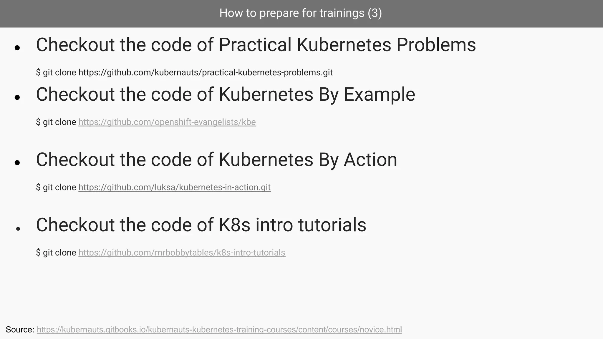 How to prepare for trainings (3)
● Checkout the code of Practical Kubernetes Problems
$ git clone https://github.com/kubernauts/practical-kubernetes-problems.git
● Checkout the code of Kubernetes By Example
$ git clone https://github.com/openshift-evangelists/kbe
● Checkout the code of Kubernetes By Action
$ git clone https://github.com/luksa/kubernetes-in-action.git
● Checkout the code of K8s intro tutorials
$ git clone https://github.com/mrbobbytables/k8s-intro-tutorials
Source: https://kubernauts.gitbooks.io/kubernauts-kubernetes-training-courses/content/courses/novice.html
 
