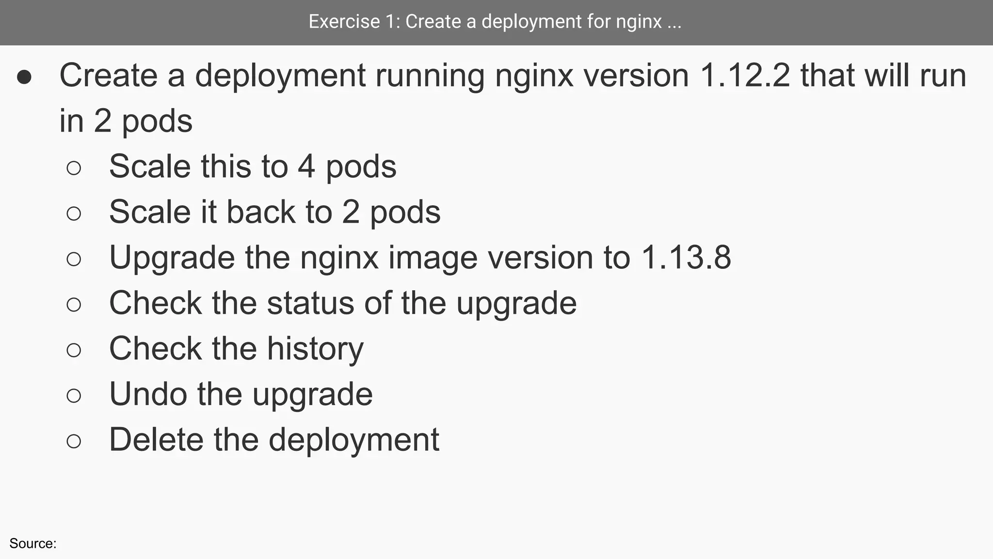 Exercise 1: Create a deployment for nginx ...
● Create a deployment running nginx version 1.12.2 that will run
in 2 pods
○ Scale this to 4 pods
○ Scale it back to 2 pods
○ Upgrade the nginx image version to 1.13.8
○ Check the status of the upgrade
○ Check the history
○ Undo the upgrade
○ Delete the deployment
Source:
 